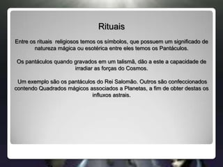 RituaisEntre os rituais  religiosos temos os símbolos, que possuem um significado de natureza mágica ou esotérica entre eles temos os Pantáculos.Os pantáculos quando gravados em um talismã, dão a este a capacidade de irradiar as forças do Cosmos. Um exemplo são os pantáculos do Rei Salomão. Outros são confeccionados contendo Quadrados mágicos associados a Planetas, a fim de obter destas os influxos astrais.