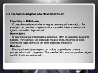 Os quadrados mágicos são classificados em:    Imperfeito ou DefeituosoO que não obedece a todas as regras de um quadrado mágico. Por exemplo, um quadrado mágico onde a soma das linhas e colunas são iguais, mas a das diagonais não;Hipermágico   O que tem certas propriedades adicionais, além de obedecer às regras básicas. Por exemplo, um quadrado mágico onde, trocando-se duas colunas de lugar, forma-se um outro quadrado mágico; e    Diabólico   É um quadrado hipermágico com muitas propriedades ou com propriedades muito complexas. O nome diabólico tem sua provável origem na dificuldade em se formá-lo.