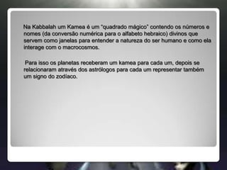 Na Kabbalah um Kamea é um “quadrado mágico” contendo os números e nomes (da conversão numérica para o alfabeto hebraico) divinos que servem como janelas para entender a natureza do ser humano e como ela interage com o macrocosmos.      Para isso os planetas receberam um kamea para cada um, depois se relacionaram através dos astrólogos para cada um representar também um signo do zodíaco.