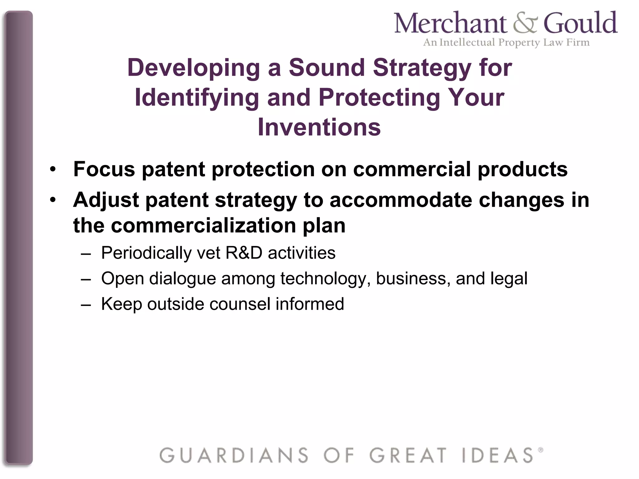 Developing a Sound Strategy for
Identifying and Protecting Your
Inventions
• Focus patent protection on commercial products
• Adjust patent strategy to accommodate changes in
the commercialization plan
– Periodically vet R&D activities
– Open dialogue among technology, business, and legal
– Keep outside counsel informed
 