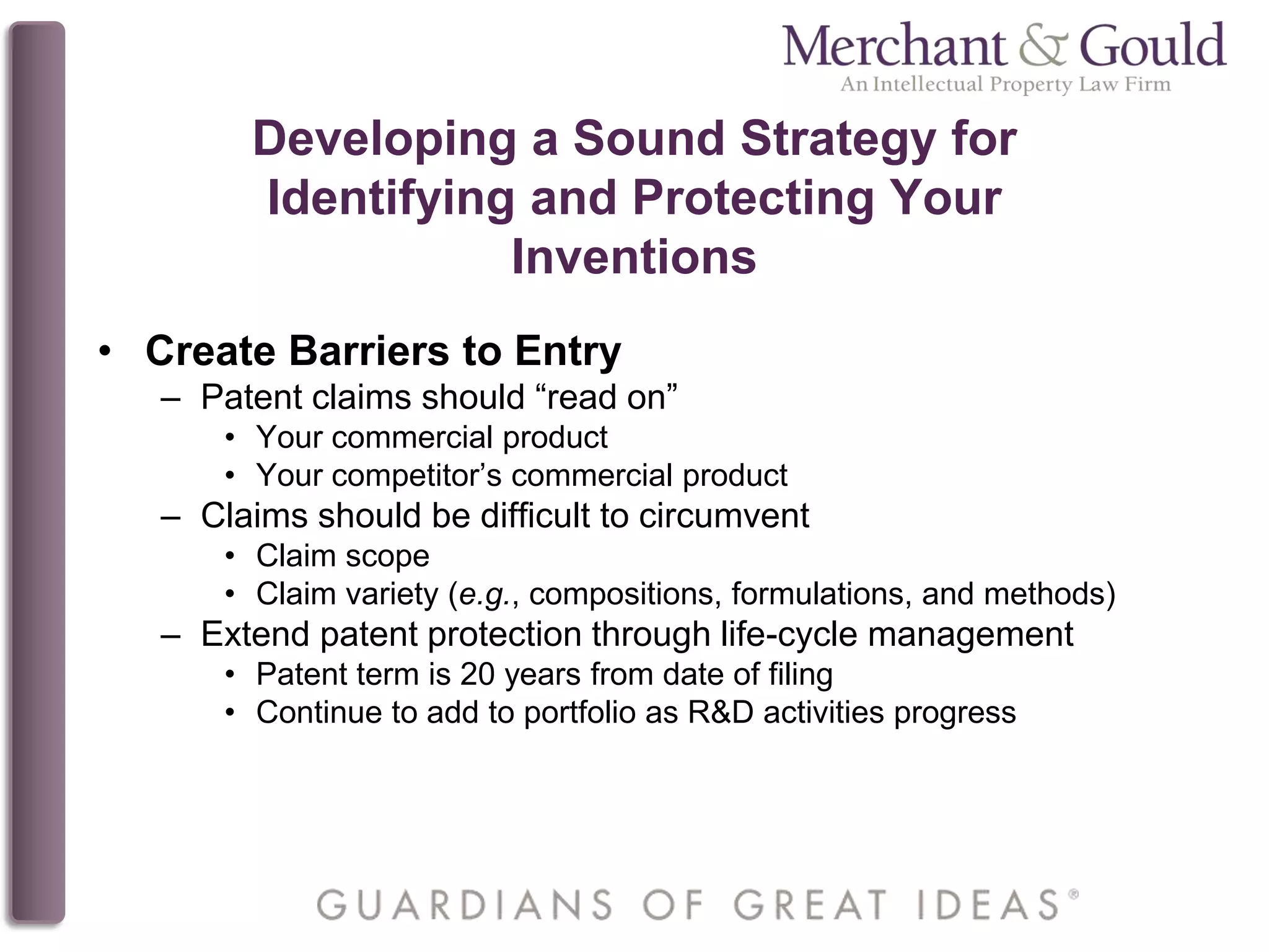 Developing a Sound Strategy for
Identifying and Protecting Your
Inventions
• Create Barriers to Entry
– Patent claims should “read on”
• Your commercial product
• Your competitor’s commercial product
– Claims should be difficult to circumvent
• Claim scope
• Claim variety (e.g., compositions, formulations, and methods)
– Extend patent protection through life-cycle management
• Patent term is 20 years from date of filing
• Continue to add to portfolio as R&D activities progress
 