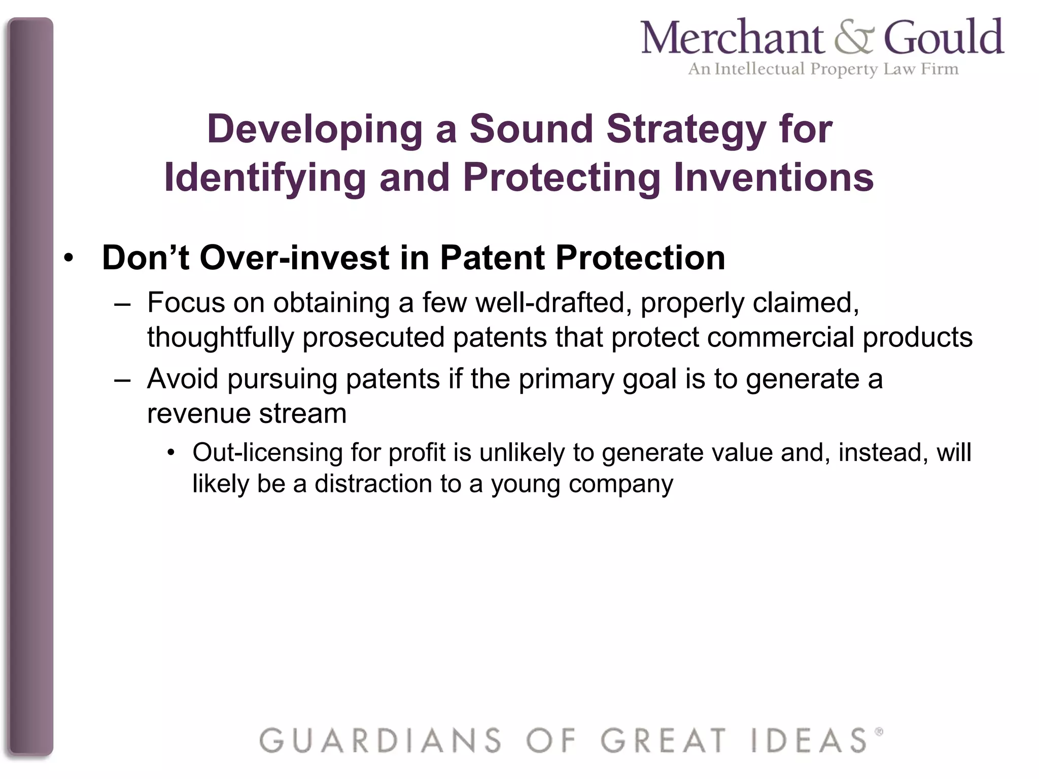 Developing a Sound Strategy for
Identifying and Protecting Inventions
• Don’t Over-invest in Patent Protection
– Focus on obtaining a few well-drafted, properly claimed,
thoughtfully prosecuted patents that protect commercial products
– Avoid pursuing patents if the primary goal is to generate a
revenue stream
• Out-licensing for profit is unlikely to generate value and, instead, will
likely be a distraction to a young company
 