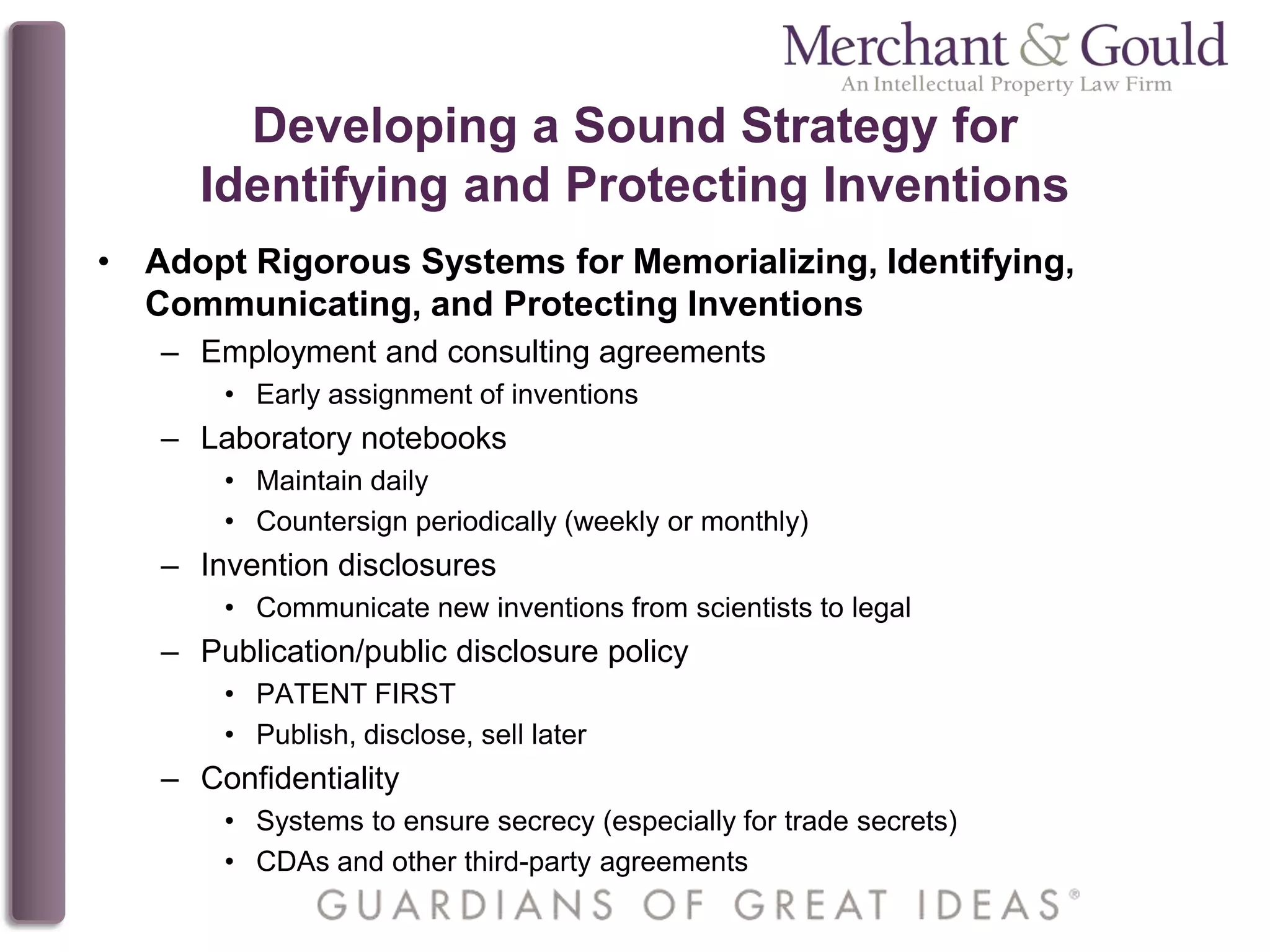 Developing a Sound Strategy for
Identifying and Protecting Inventions
• Adopt Rigorous Systems for Memorializing, Identifying,
Communicating, and Protecting Inventions
– Employment and consulting agreements
• Early assignment of inventions
– Laboratory notebooks
• Maintain daily
• Countersign periodically (weekly or monthly)
– Invention disclosures
• Communicate new inventions from scientists to legal
– Publication/public disclosure policy
• PATENT FIRST
• Publish, disclose, sell later
– Confidentiality
• Systems to ensure secrecy (especially for trade secrets)
• CDAs and other third-party agreements
 
