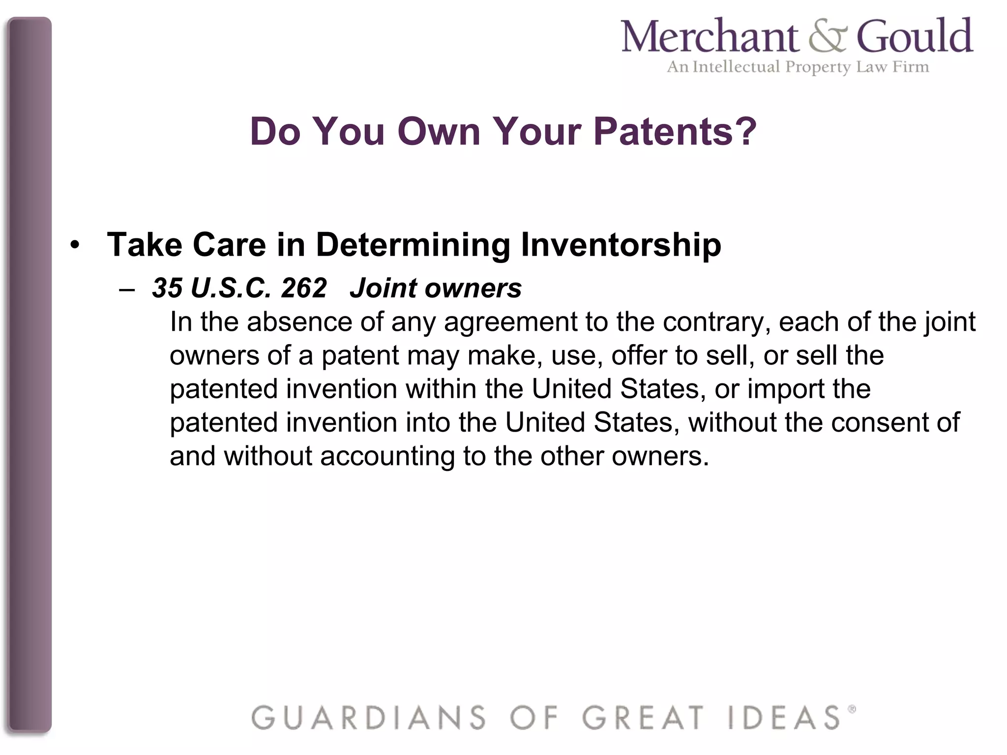 Do You Own Your Patents?
• Take Care in Determining Inventorship
– 35 U.S.C. 262 Joint owners
In the absence of any agreement to the contrary, each of the joint
owners of a patent may make, use, offer to sell, or sell the
patented invention within the United States, or import the
patented invention into the United States, without the consent of
and without accounting to the other owners.
 