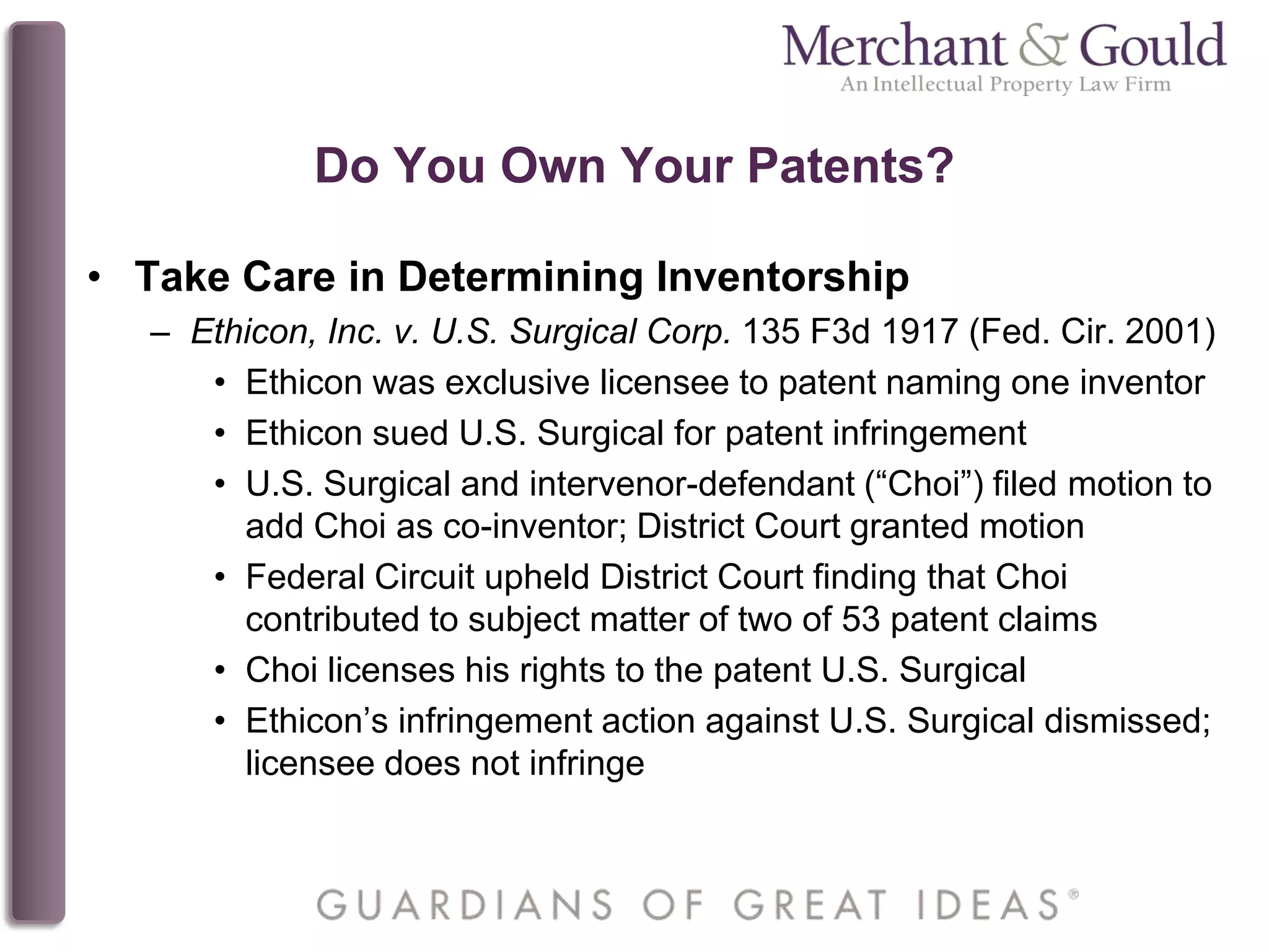 Do You Own Your Patents?
• Take Care in Determining Inventorship
– Ethicon, Inc. v. U.S. Surgical Corp. 135 F3d 1917 (Fed. Cir. 2001)
• Ethicon was exclusive licensee to patent naming one inventor
• Ethicon sued U.S. Surgical for patent infringement
• U.S. Surgical and intervenor-defendant (“Choi”) filed motion to
add Choi as co-inventor; District Court granted motion
• Federal Circuit upheld District Court finding that Choi
contributed to subject matter of two of 53 patent claims
• Choi licenses his rights to the patent U.S. Surgical
• Ethicon’s infringement action against U.S. Surgical dismissed;
licensee does not infringe
 