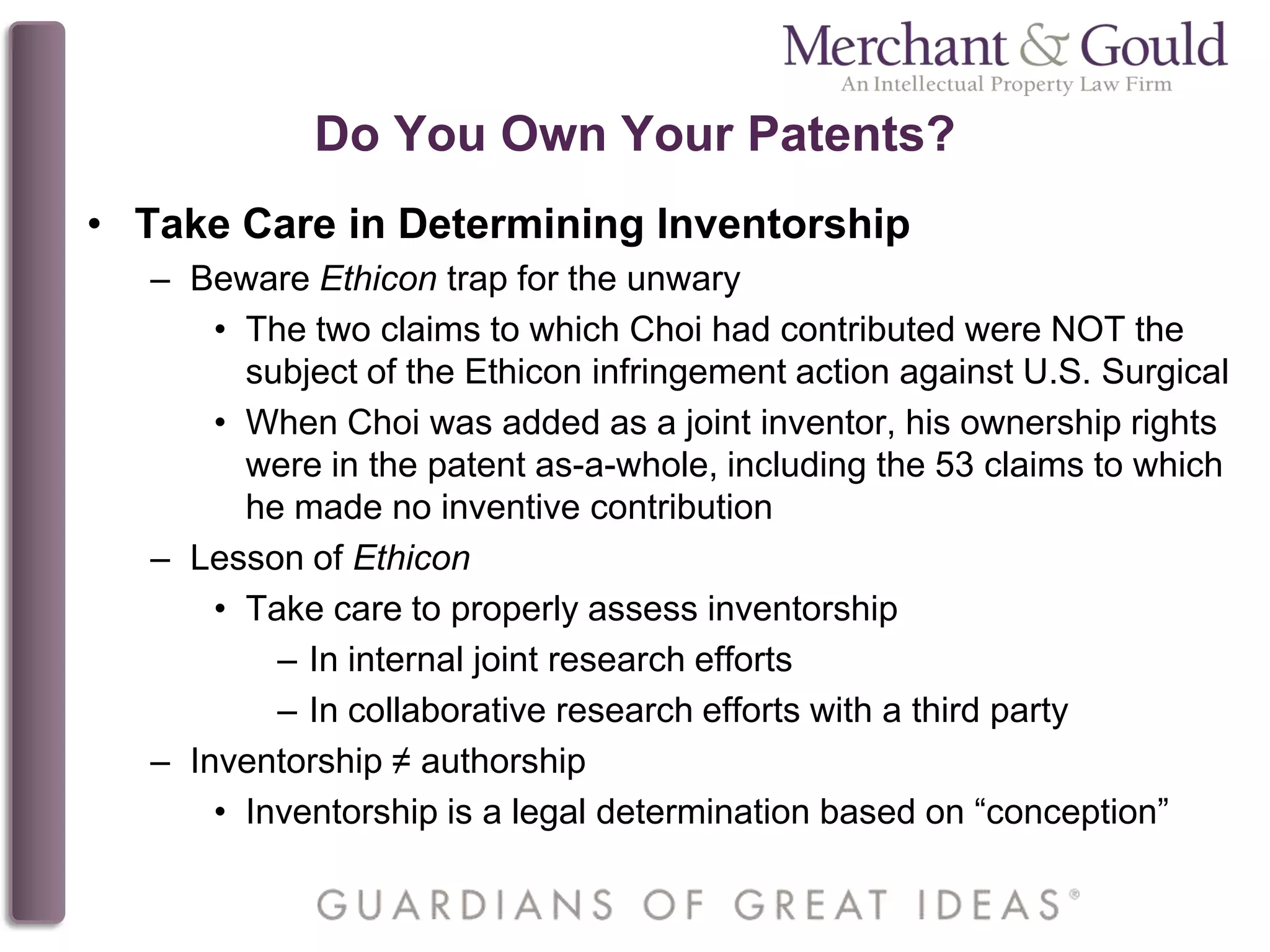 Do You Own Your Patents?
• Take Care in Determining Inventorship
– Beware Ethicon trap for the unwary
• The two claims to which Choi had contributed were NOT the
subject of the Ethicon infringement action against U.S. Surgical
• When Choi was added as a joint inventor, his ownership rights
were in the patent as-a-whole, including the 53 claims to which
he made no inventive contribution
– Lesson of Ethicon
• Take care to properly assess inventorship
– In internal joint research efforts
– In collaborative research efforts with a third party
– Inventorship ≠ authorship
• Inventorship is a legal determination based on “conception”
 