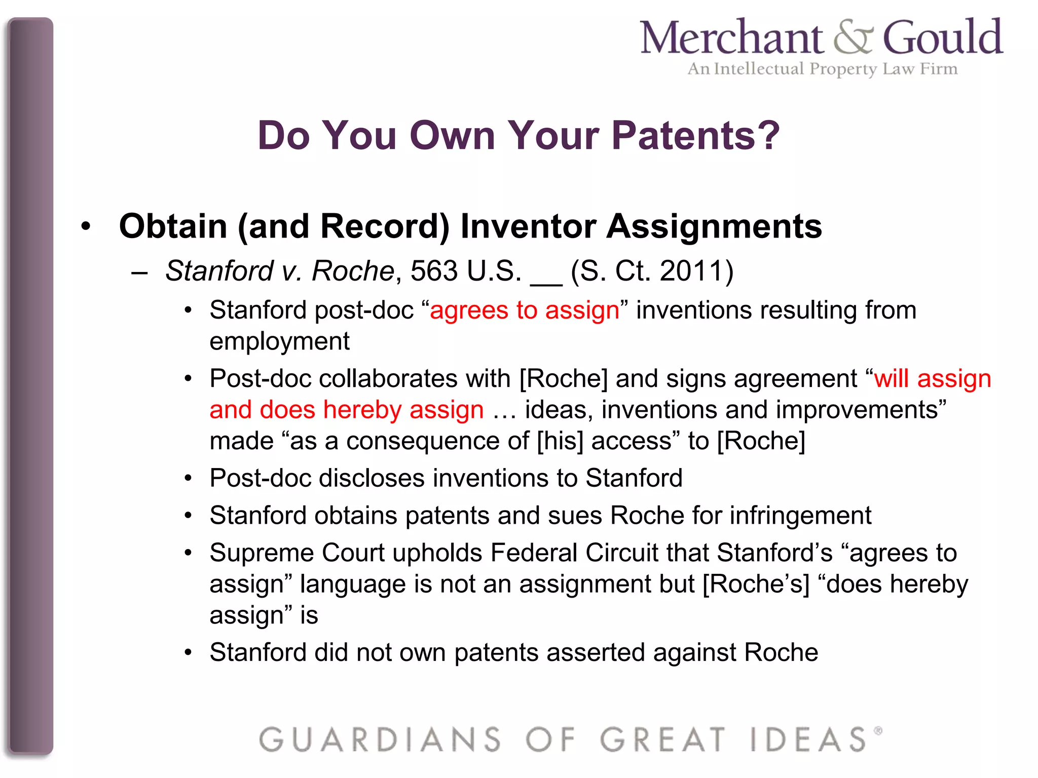 Do You Own Your Patents?
• Obtain (and Record) Inventor Assignments
– Stanford v. Roche, 563 U.S. __ (S. Ct. 2011)
• Stanford post-doc “agrees to assign” inventions resulting from
employment
• Post-doc collaborates with [Roche] and signs agreement “will assign
and does hereby assign … ideas, inventions and improvements”
made “as a consequence of [his] access” to [Roche]
• Post-doc discloses inventions to Stanford
• Stanford obtains patents and sues Roche for infringement
• Supreme Court upholds Federal Circuit that Stanford’s “agrees to
assign” language is not an assignment but [Roche’s] “does hereby
assign” is
• Stanford did not own patents asserted against Roche
 