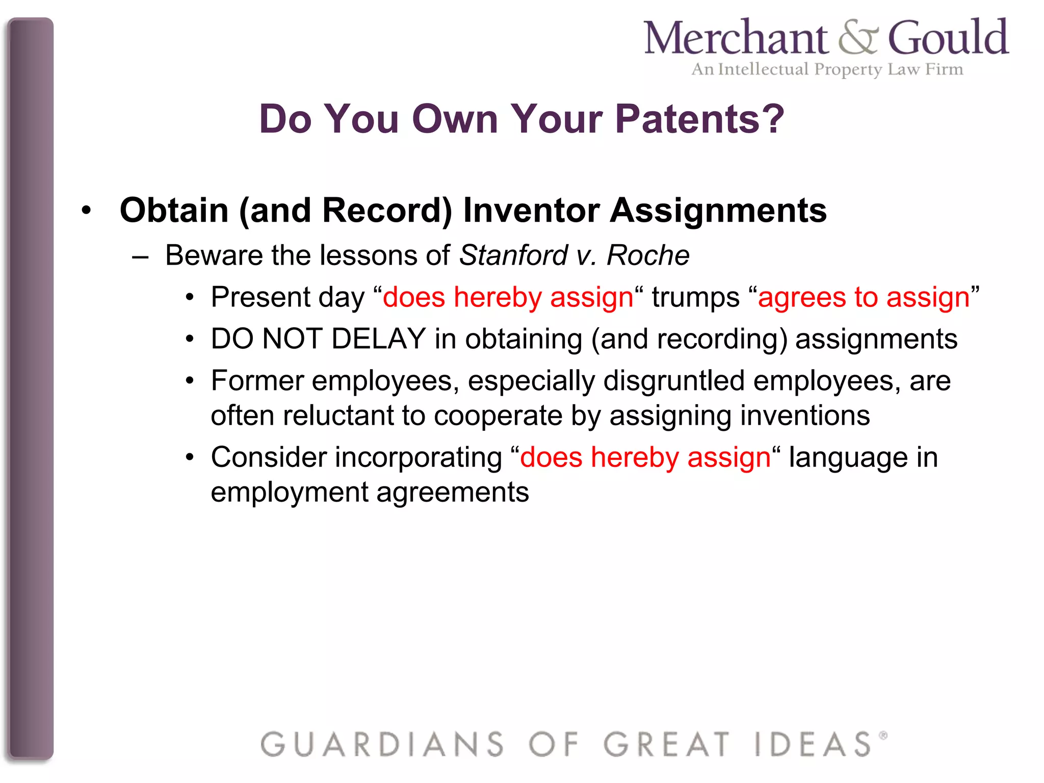 Do You Own Your Patents?
• Obtain (and Record) Inventor Assignments
– Beware the lessons of Stanford v. Roche
• Present day “does hereby assign“ trumps “agrees to assign”
• DO NOT DELAY in obtaining (and recording) assignments
• Former employees, especially disgruntled employees, are
often reluctant to cooperate by assigning inventions
• Consider incorporating “does hereby assign“ language in
employment agreements
 
