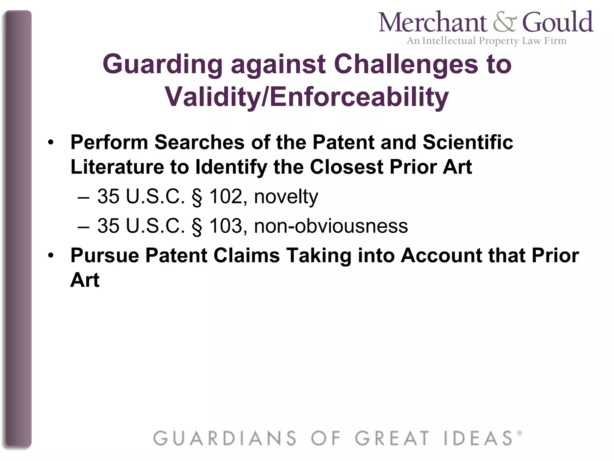 Guarding against Challenges to
Validity/Enforceability
• Perform Searches of the Patent and Scientific
Literature to Identify the Closest Prior Art
– 35 U.S.C. § 102, novelty
– 35 U.S.C. § 103, non-obviousness
• Pursue Patent Claims Taking into Account that Prior
Art
 