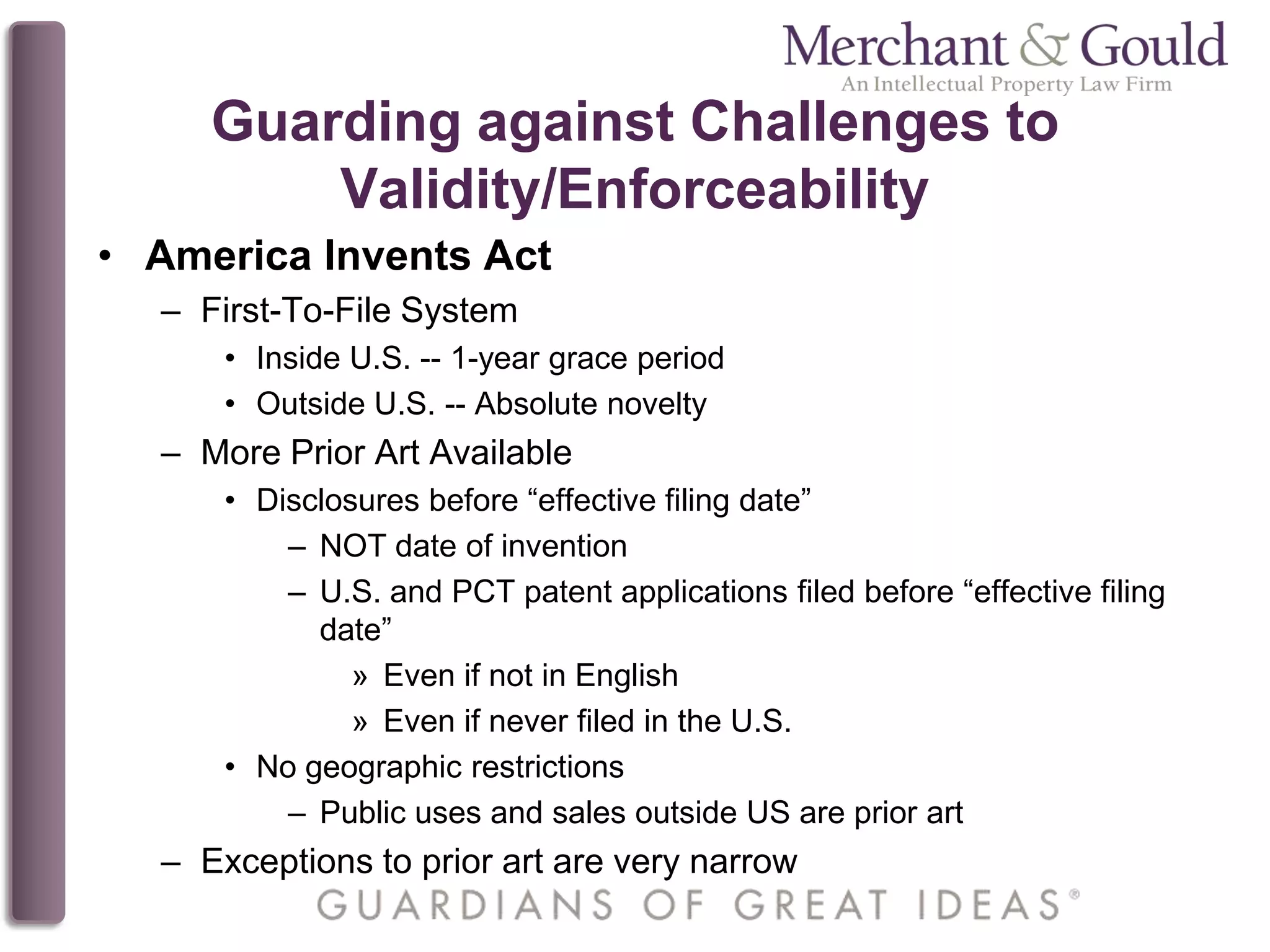 Guarding against Challenges to
Validity/Enforceability
• America Invents Act
– First-To-File System
• Inside U.S. -- 1-year grace period
• Outside U.S. -- Absolute novelty
– More Prior Art Available
• Disclosures before “effective filing date”
– NOT date of invention
– U.S. and PCT patent applications filed before “effective filing
date”
» Even if not in English
» Even if never filed in the U.S.
• No geographic restrictions
– Public uses and sales outside US are prior art
– Exceptions to prior art are very narrow
 