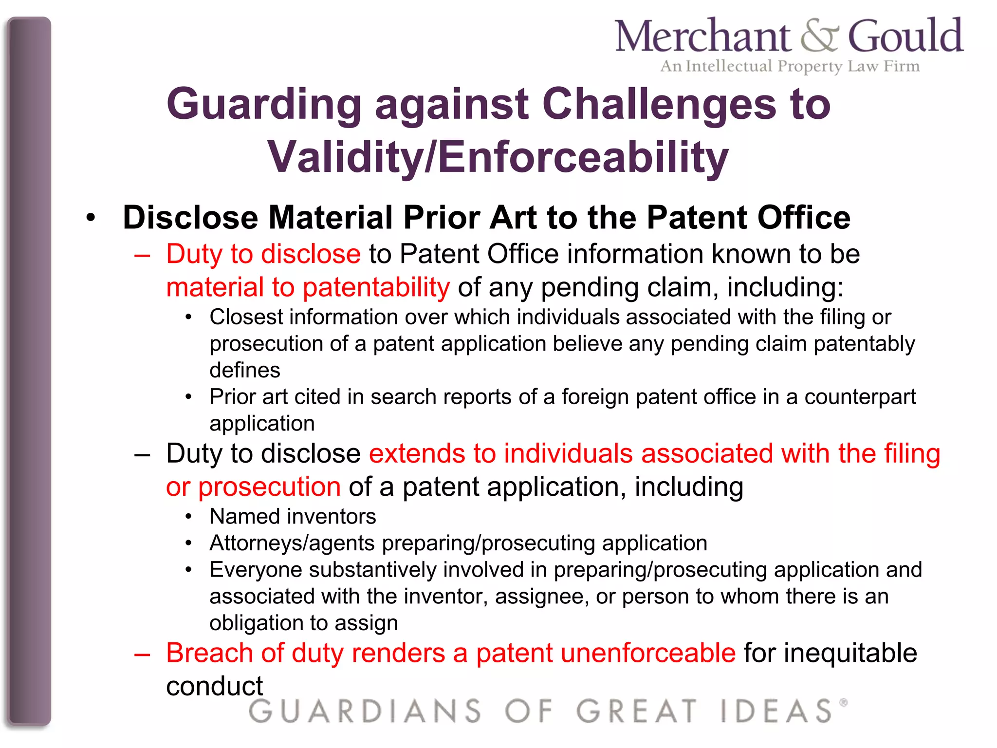 Guarding against Challenges to
Validity/Enforceability
• Disclose Material Prior Art to the Patent Office
– Duty to disclose to Patent Office information known to be
material to patentability of any pending claim, including:
• Closest information over which individuals associated with the filing or
prosecution of a patent application believe any pending claim patentably
defines
• Prior art cited in search reports of a foreign patent office in a counterpart
application
– Duty to disclose extends to individuals associated with the filing
or prosecution of a patent application, including
• Named inventors
• Attorneys/agents preparing/prosecuting application
• Everyone substantively involved in preparing/prosecuting application and
associated with the inventor, assignee, or person to whom there is an
obligation to assign
– Breach of duty renders a patent unenforceable for inequitable
conduct
 