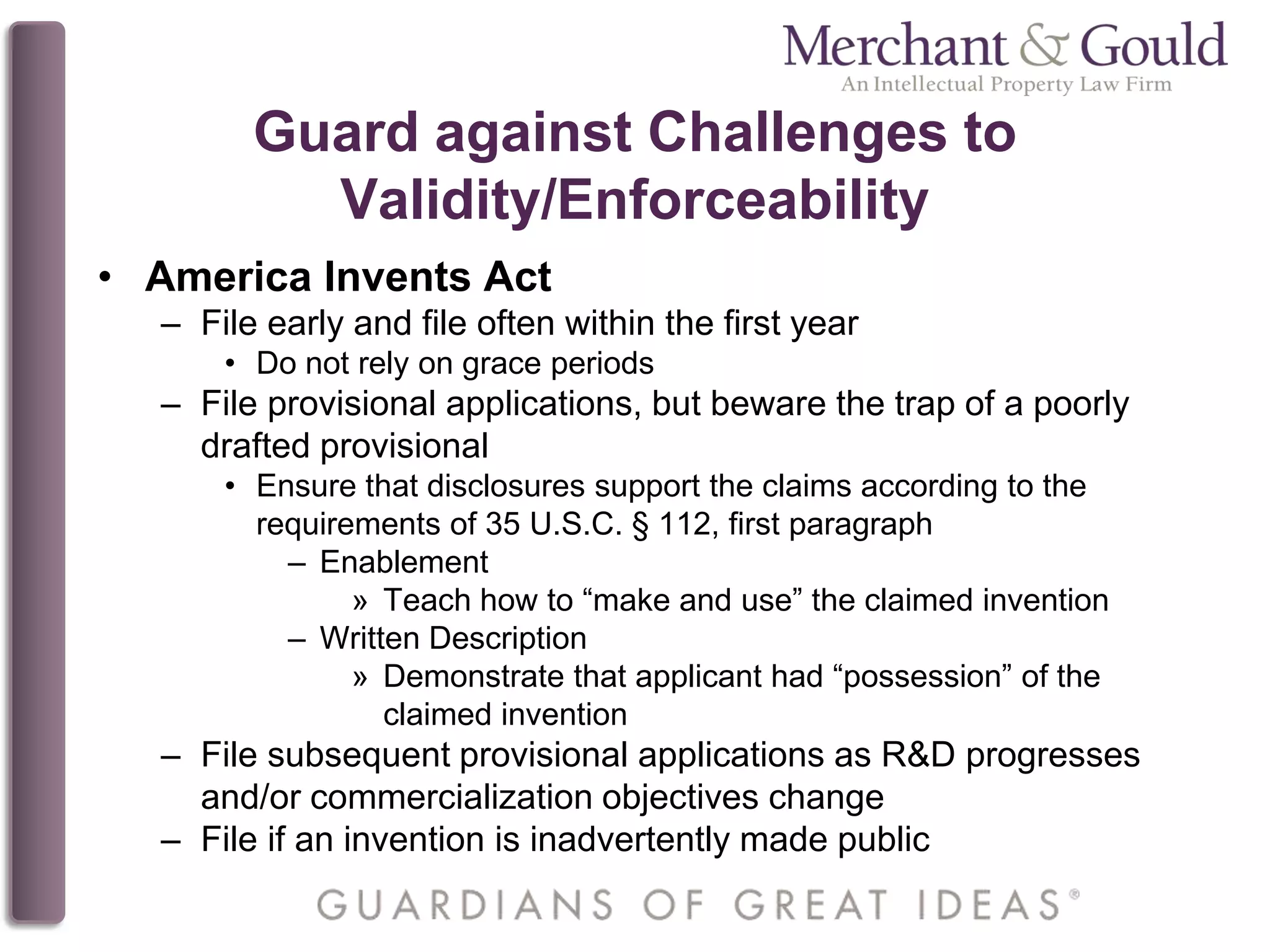 Guard against Challenges to
Validity/Enforceability
• America Invents Act
– File early and file often within the first year
• Do not rely on grace periods
– File provisional applications, but beware the trap of a poorly
drafted provisional
• Ensure that disclosures support the claims according to the
requirements of 35 U.S.C. § 112, first paragraph
– Enablement
» Teach how to “make and use” the claimed invention
– Written Description
» Demonstrate that applicant had “possession” of the
claimed invention
– File subsequent provisional applications as R&D progresses
and/or commercialization objectives change
– File if an invention is inadvertently made public
 