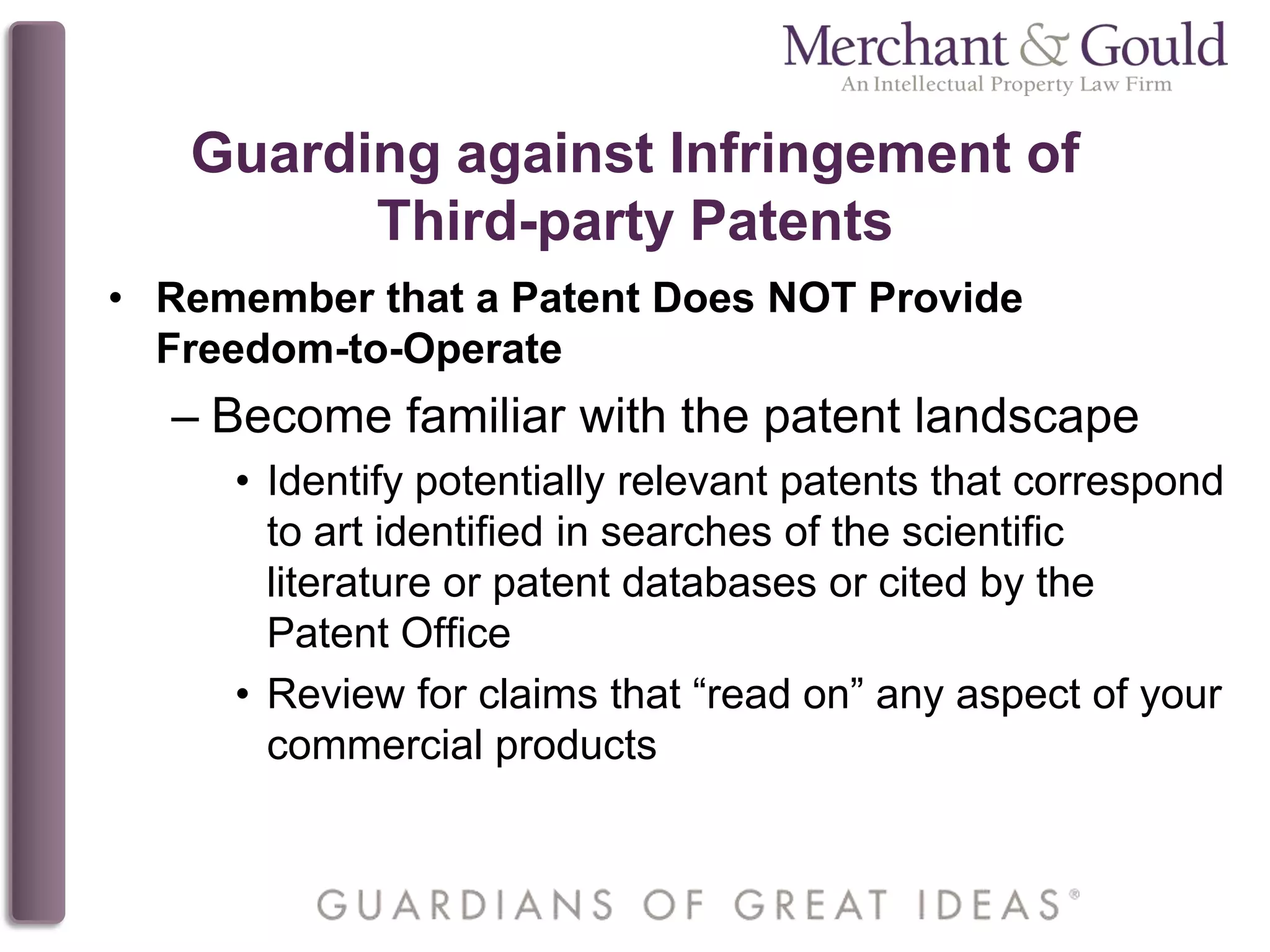Guarding against Infringement of
Third-party Patents
• Remember that a Patent Does NOT Provide
Freedom-to-Operate
– Become familiar with the patent landscape
• Identify potentially relevant patents that correspond
to art identified in searches of the scientific
literature or patent databases or cited by the
Patent Office
• Review for claims that “read on” any aspect of your
commercial products
 