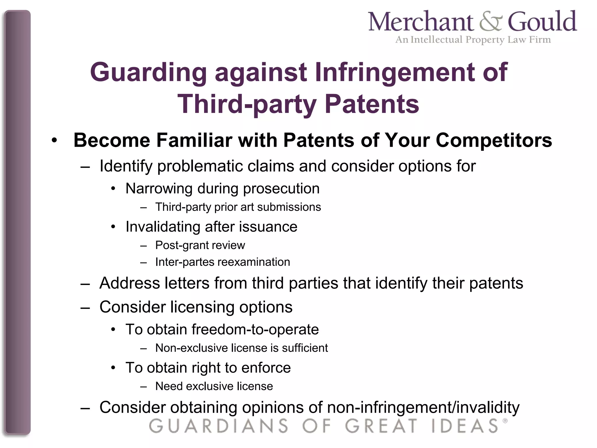 Guarding against Infringement of
Third-party Patents
• Become Familiar with Patents of Your Competitors
– Identify problematic claims and consider options for
• Narrowing during prosecution
– Third-party prior art submissions
• Invalidating after issuance
– Post-grant review
– Inter-partes reexamination
– Address letters from third parties that identify their patents
– Consider licensing options
• To obtain freedom-to-operate
– Non-exclusive license is sufficient
• To obtain right to enforce
– Need exclusive license
– Consider obtaining opinions of non-infringement/invalidity
 