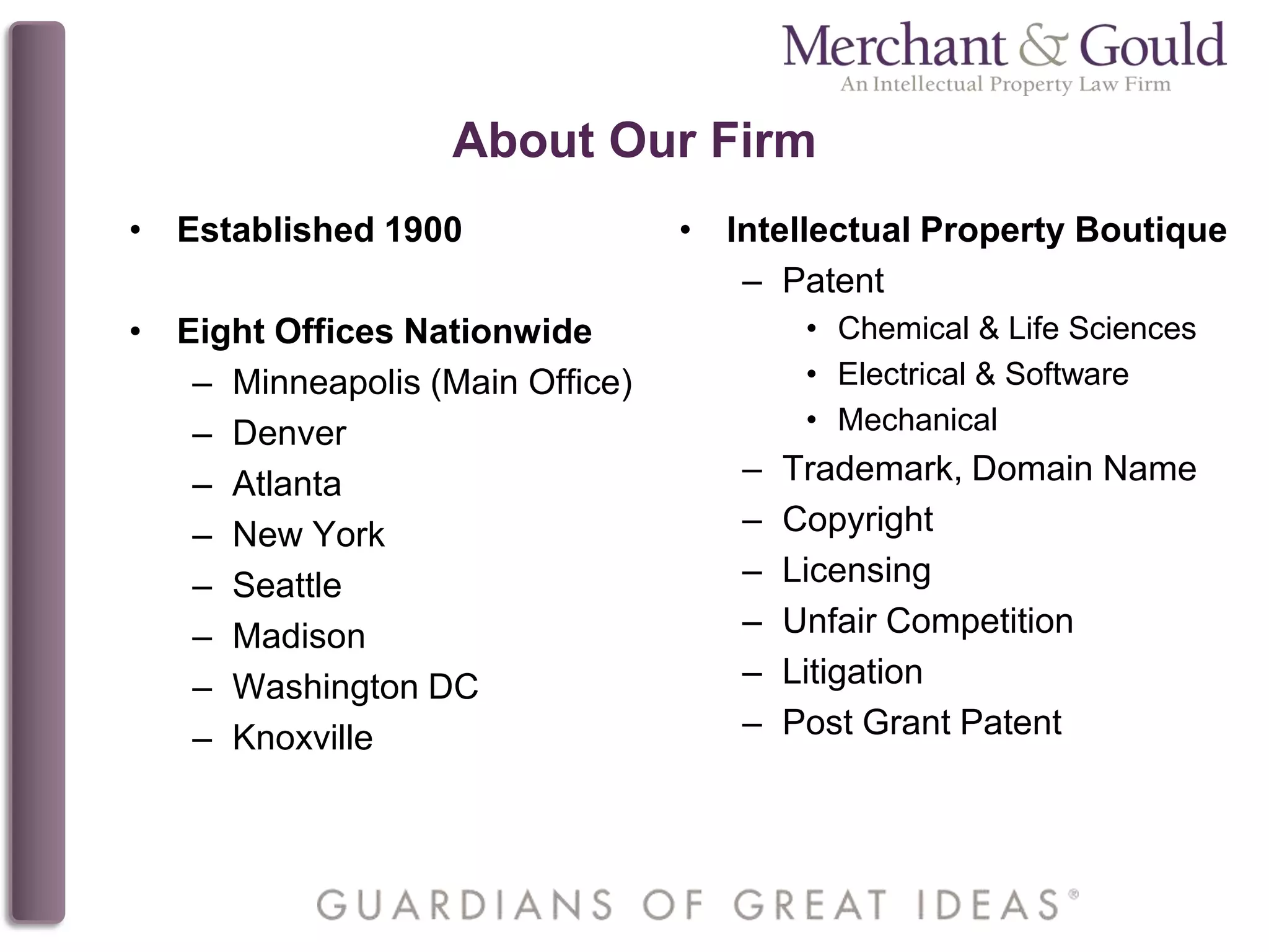 About Our Firm
• Intellectual Property Boutique
– Patent
• Chemical & Life Sciences
• Electrical & Software
• Mechanical
– Trademark, Domain Name
– Copyright
– Licensing
– Unfair Competition
– Litigation
– Post Grant Patent
• Established 1900
• Eight Offices Nationwide
– Minneapolis (Main Office)
– Denver
– Atlanta
– New York
– Seattle
– Madison
– Washington DC
– Knoxville
 
