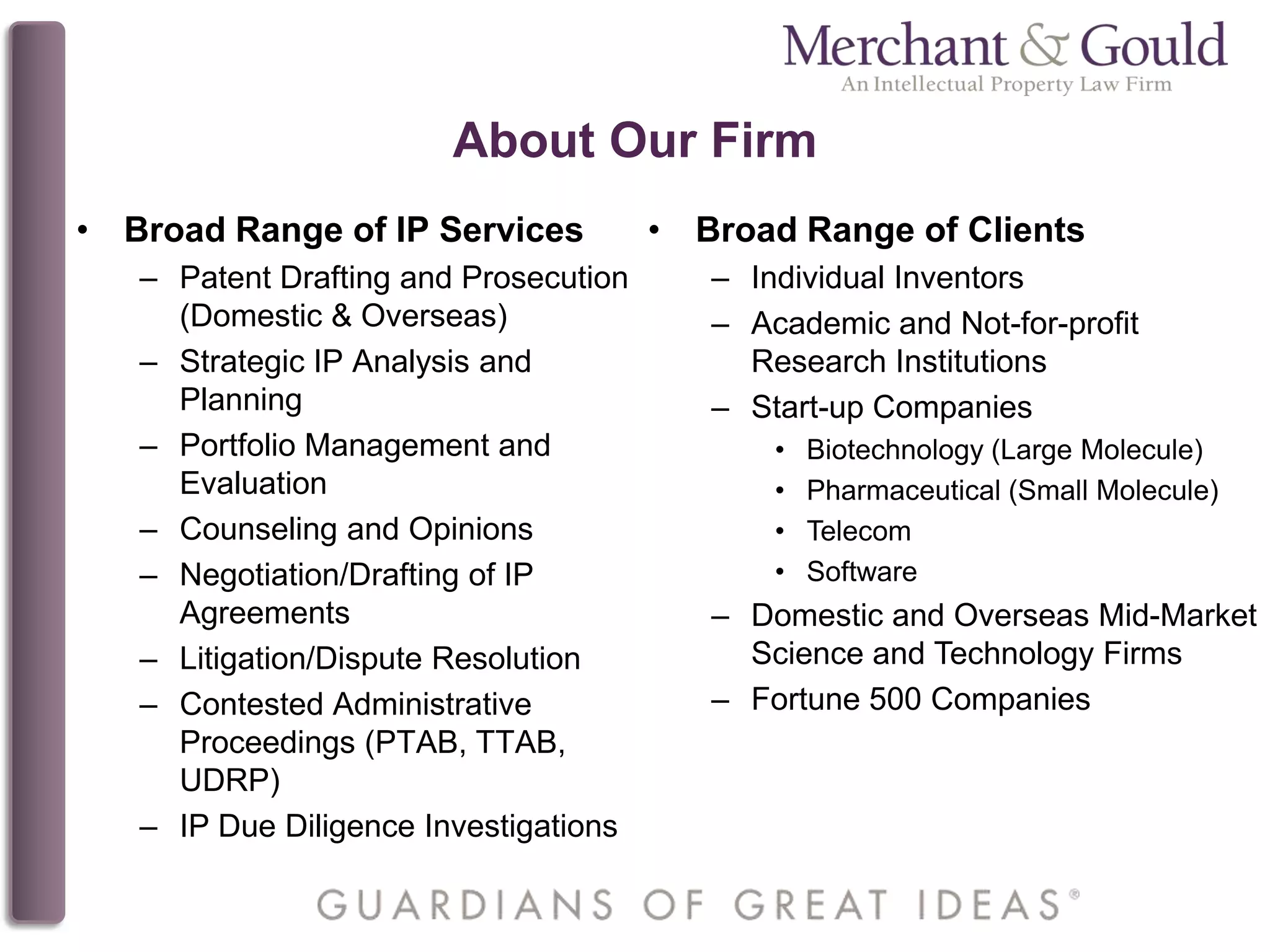 About Our Firm
• Broad Range of IP Services
– Patent Drafting and Prosecution
(Domestic & Overseas)
– Strategic IP Analysis and
Planning
– Portfolio Management and
Evaluation
– Counseling and Opinions
– Negotiation/Drafting of IP
Agreements
– Litigation/Dispute Resolution
– Contested Administrative
Proceedings (PTAB, TTAB,
UDRP)
– IP Due Diligence Investigations
• Broad Range of Clients
– Individual Inventors
– Academic and Not-for-profit
Research Institutions
– Start-up Companies
• Biotechnology (Large Molecule)
• Pharmaceutical (Small Molecule)
• Telecom
• Software
– Domestic and Overseas Mid-Market
Science and Technology Firms
– Fortune 500 Companies
 