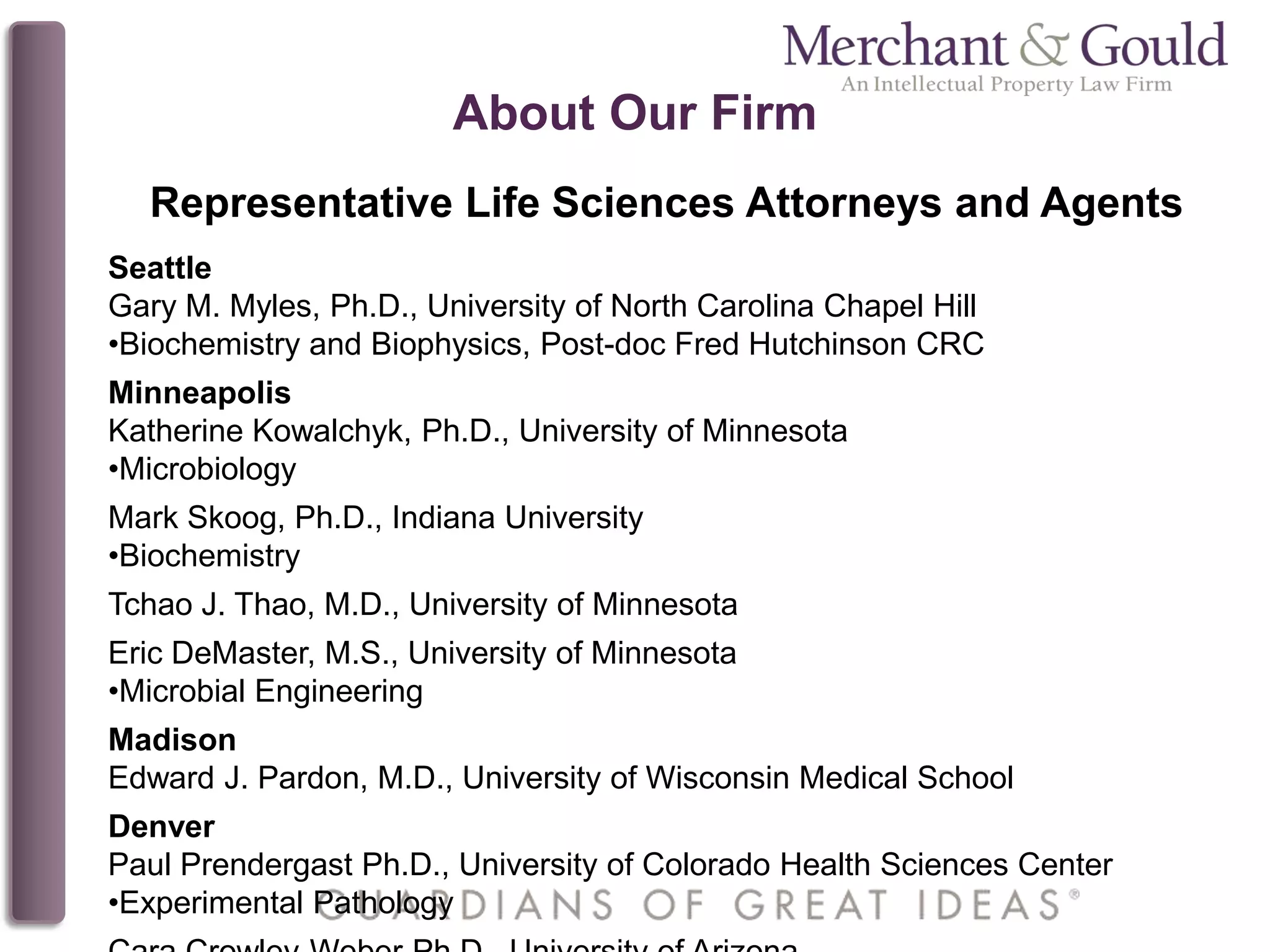 About Our Firm
Representative Life Sciences Attorneys and Agents
Seattle
Gary M. Myles, Ph.D., University of North Carolina Chapel Hill
•Biochemistry and Biophysics, Post-doc Fred Hutchinson CRC
Minneapolis
Katherine Kowalchyk, Ph.D., University of Minnesota
•Microbiology
Mark Skoog, Ph.D., Indiana University
•Biochemistry
Tchao J. Thao, M.D., University of Minnesota
Eric DeMaster, M.S., University of Minnesota
•Microbial Engineering
Madison
Edward J. Pardon, M.D., University of Wisconsin Medical School
Denver
Paul Prendergast Ph.D., University of Colorado Health Sciences Center
•Experimental Pathology
 