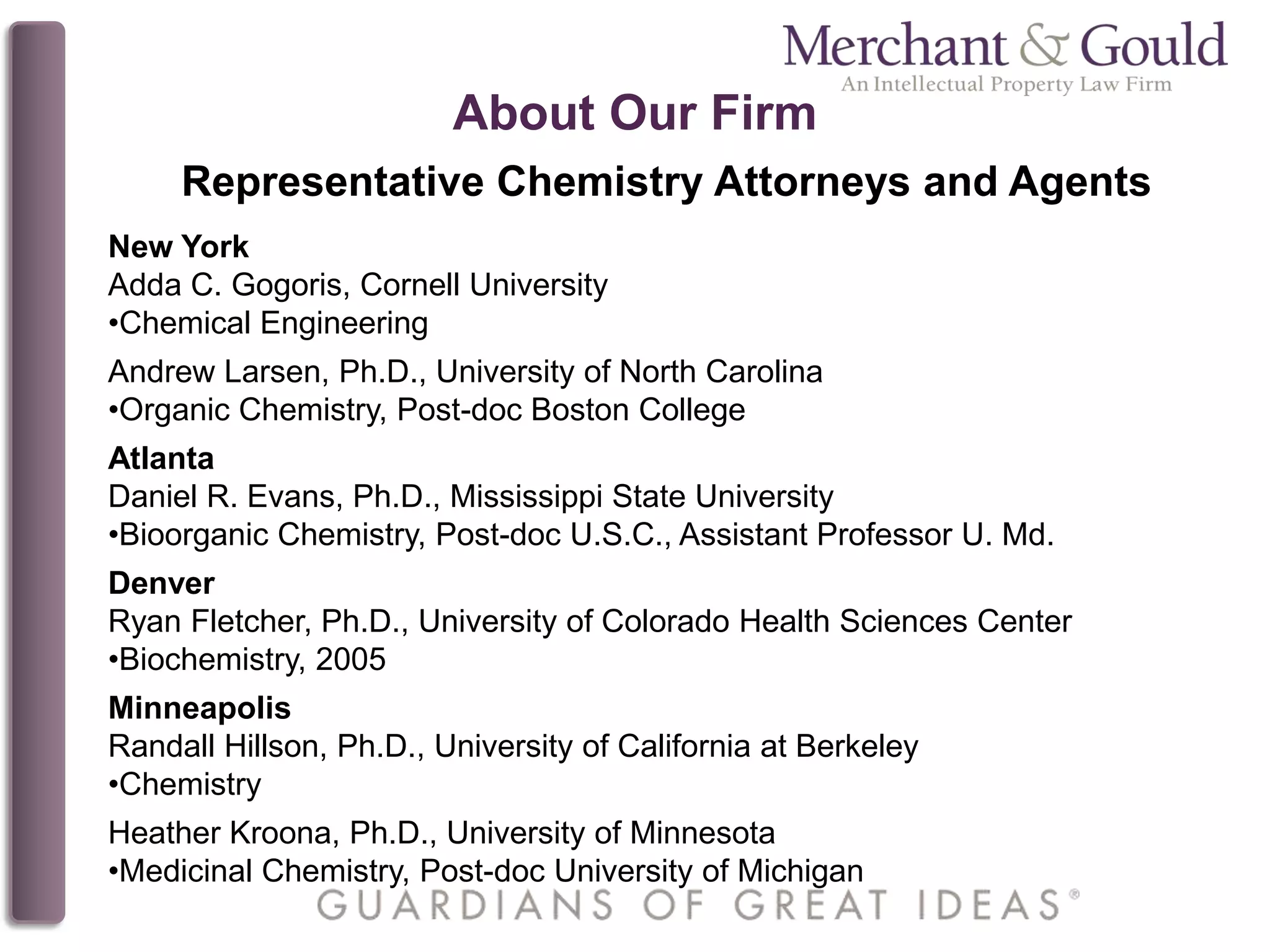 About Our Firm
Representative Chemistry Attorneys and Agents
New York
Adda C. Gogoris, Cornell University
•Chemical Engineering
Andrew Larsen, Ph.D., University of North Carolina
•Organic Chemistry, Post-doc Boston College
Atlanta
Daniel R. Evans, Ph.D., Mississippi State University
•Bioorganic Chemistry, Post-doc U.S.C., Assistant Professor U. Md.
Denver
Ryan Fletcher, Ph.D., University of Colorado Health Sciences Center
•Biochemistry, 2005
Minneapolis
Randall Hillson, Ph.D., University of California at Berkeley
•Chemistry
Heather Kroona, Ph.D., University of Minnesota
•Medicinal Chemistry, Post-doc University of Michigan
 