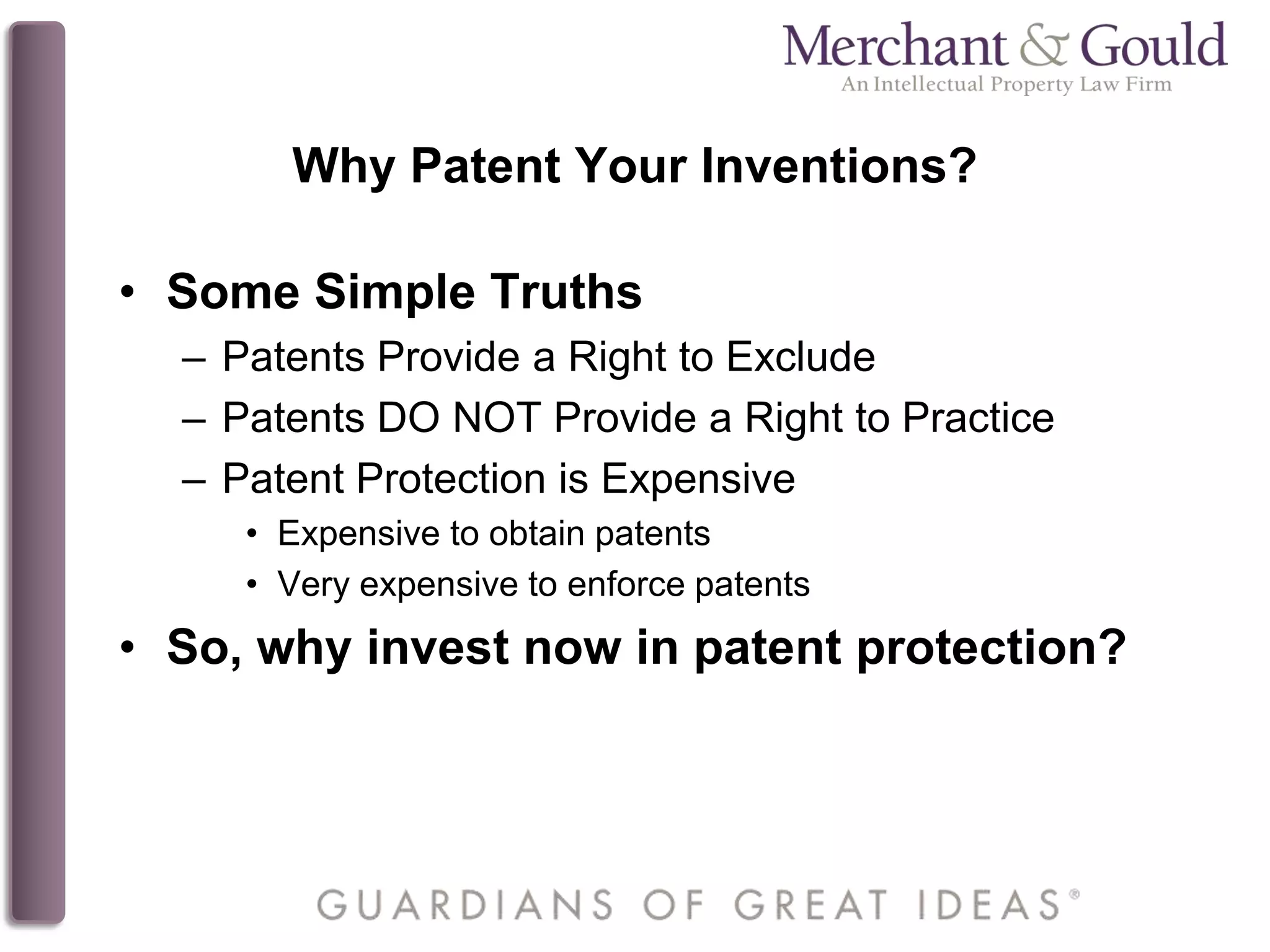 Why Patent Your Inventions?
• Some Simple Truths
– Patents Provide a Right to Exclude
– Patents DO NOT Provide a Right to Practice
– Patent Protection is Expensive
• Expensive to obtain patents
• Very expensive to enforce patents
• So, why invest now in patent protection?
 