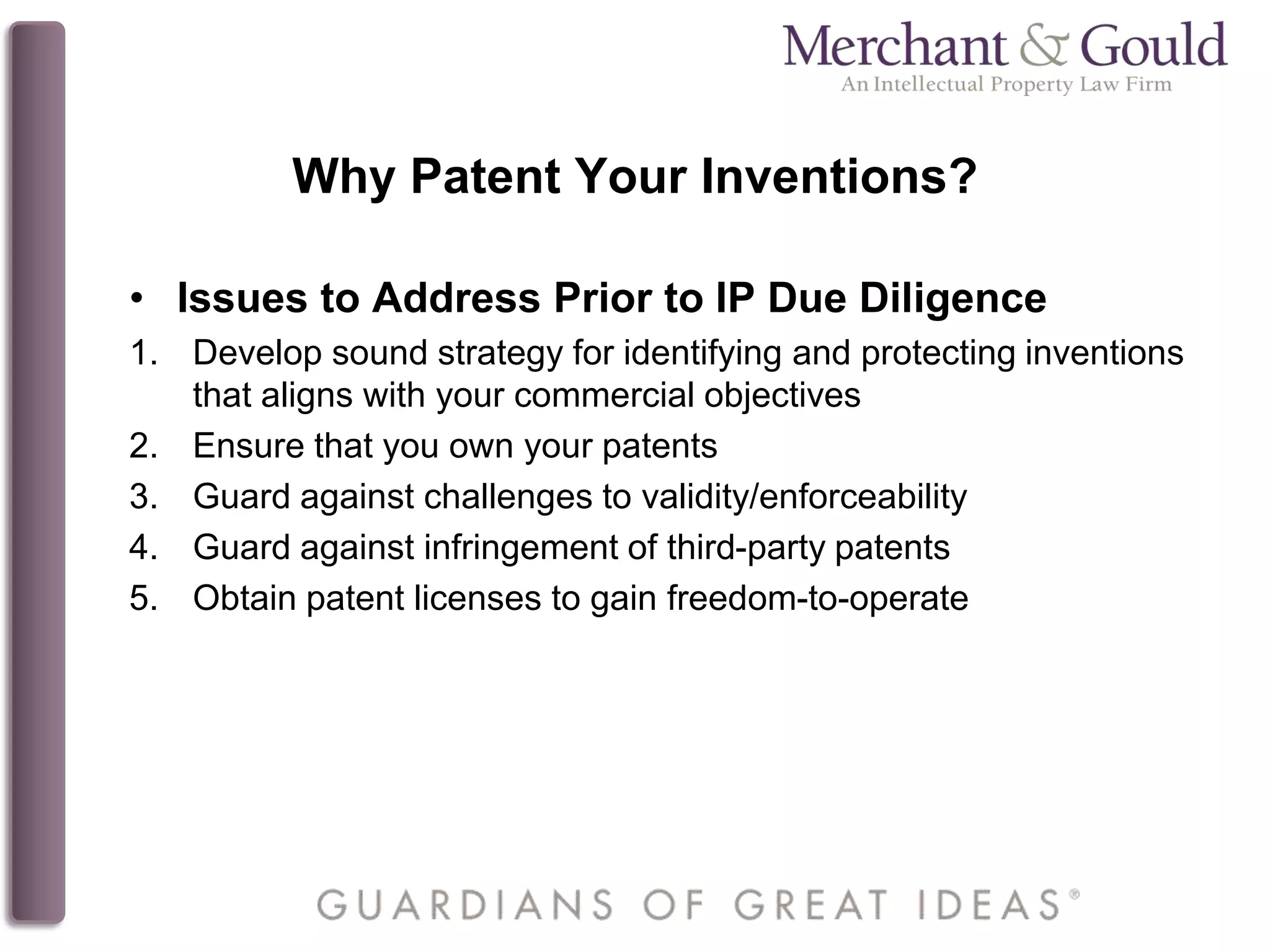 Why Patent Your Inventions?
• Issues to Address Prior to IP Due Diligence
1. Develop sound strategy for identifying and protecting inventions
that aligns with your commercial objectives
2. Ensure that you own your patents
3. Guard against challenges to validity/enforceability
4. Guard against infringement of third-party patents
5. Obtain patent licenses to gain freedom-to-operate
 