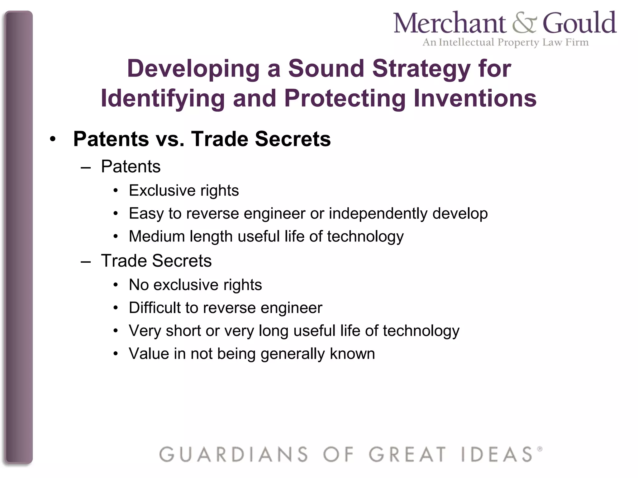 Developing a Sound Strategy for
Identifying and Protecting Inventions
• Patents vs. Trade Secrets
– Patents
• Exclusive rights
• Easy to reverse engineer or independently develop
• Medium length useful life of technology
– Trade Secrets
• No exclusive rights
• Difficult to reverse engineer
• Very short or very long useful life of technology
• Value in not being generally known
 