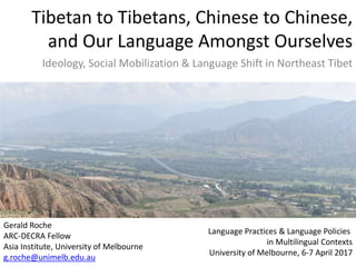 Tibetan to Tibetans, Chinese to Chinese,
and Our Language Amongst Ourselves
Ideology, Social Mobilization & Language Shift in Northeast Tibet
Language Practices & Language Policies
in Multilingual Contexts
University of Melbourne, 6-7 April 2017
Gerald Roche
ARC-DECRA Fellow
Asia Institute, University of Melbourne
g.roche@unimelb.edu.au
 