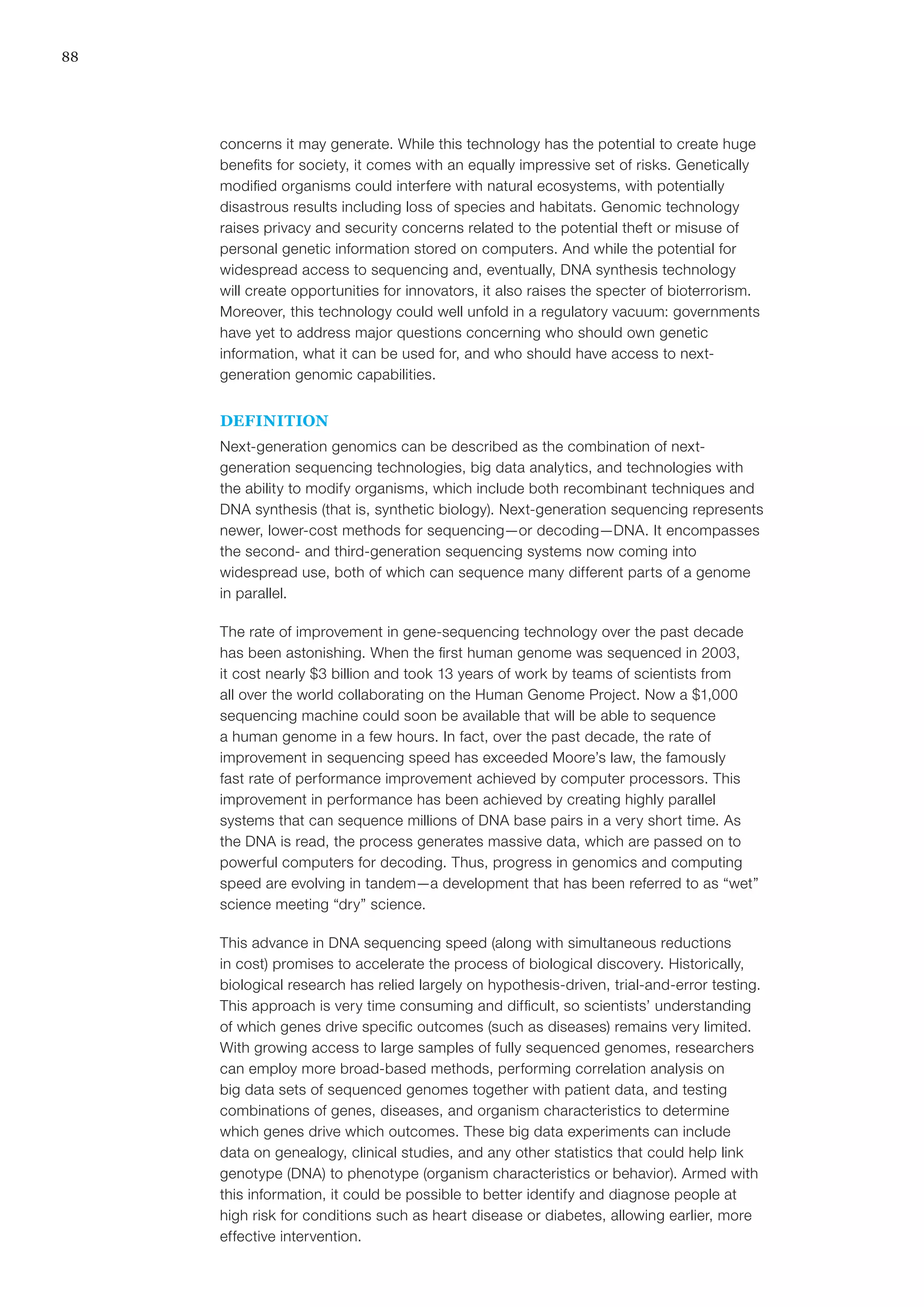 88
concerns it may generate. While this technology has the potential to create huge
benefits for society, it comes with an equally impressive set of risks. Genetically
modified organisms could interfere with natural ecosystems, with potentially
disastrous results including loss of species and habitats. Genomic technology
raises privacy and security concerns related to the potential theft or misuse of
personal genetic information stored on computers. And while the potential for
widespread access to sequencing and, eventually, DNA synthesis technology
will create opportunities for innovators, it also raises the specter of bioterrorism.
Moreover, this technology could well unfold in a regulatory vacuum: governments
have yet to address major questions concerning who should own genetic
information, what it can be used for, and who should have access to next-
generation genomic capabilities.
DEFINITION
Next-generation genomics can be described as the combination of next-
generation sequencing technologies, big data analytics, and technologies with
the ability to modify organisms, which include both recombinant techniques and
DNA synthesis (that is, synthetic biology). Next-generation sequencing represents
newer, lower-cost methods for sequencing—or decoding—DNA. It encompasses
the second- and third-generation sequencing systems now coming into
widespread use, both of which can sequence many different parts of a genome
in parallel.
The rate of improvement in gene-sequencing technology over the past decade
has been astonishing. When the first human genome was sequenced in 2003,
it cost nearly $3 billion and took 13 years of work by teams of scientists from
all over the world collaborating on the Human Genome Project. Now a $1,000
sequencing machine could soon be available that will be able to sequence
a human genome in a few hours. In fact, over the past decade, the rate of
improvement in sequencing speed has exceeded Moore’s law, the famously
fast rate of performance improvement achieved by computer processors. This
improvement in performance has been achieved by creating highly parallel
systems that can sequence millions of DNA base pairs in a very short time. As
the DNA is read, the process generates massive data, which are passed on to
powerful computers for decoding. Thus, progress in genomics and computing
speed are evolving in tandem—a development that has been referred to as “wet”
science meeting “dry” science.
This advance in DNA sequencing speed (along with simultaneous reductions
in cost) promises to accelerate the process of biological discovery. Historically,
biological research has relied largely on hypothesis-driven, trial-and-error testing.
This approach is very time consuming and difficult, so scientists’ understanding
of which genes drive specific outcomes (such as diseases) remains very limited.
With growing access to large samples of fully sequenced genomes, researchers
can employ more broad-based methods, performing correlation analysis on
big data sets of sequenced genomes together with patient data, and testing
combinations of genes, diseases, and organism characteristics to determine
which genes drive which outcomes. These big data experiments can include
data on genealogy, clinical studies, and any other statistics that could help link
genotype (DNA) to phenotype (organism characteristics or behavior). Armed with
this information, it could be possible to better identify and diagnose people at
high risk for conditions such as heart disease or diabetes, allowing earlier, more
effective intervention.
 
