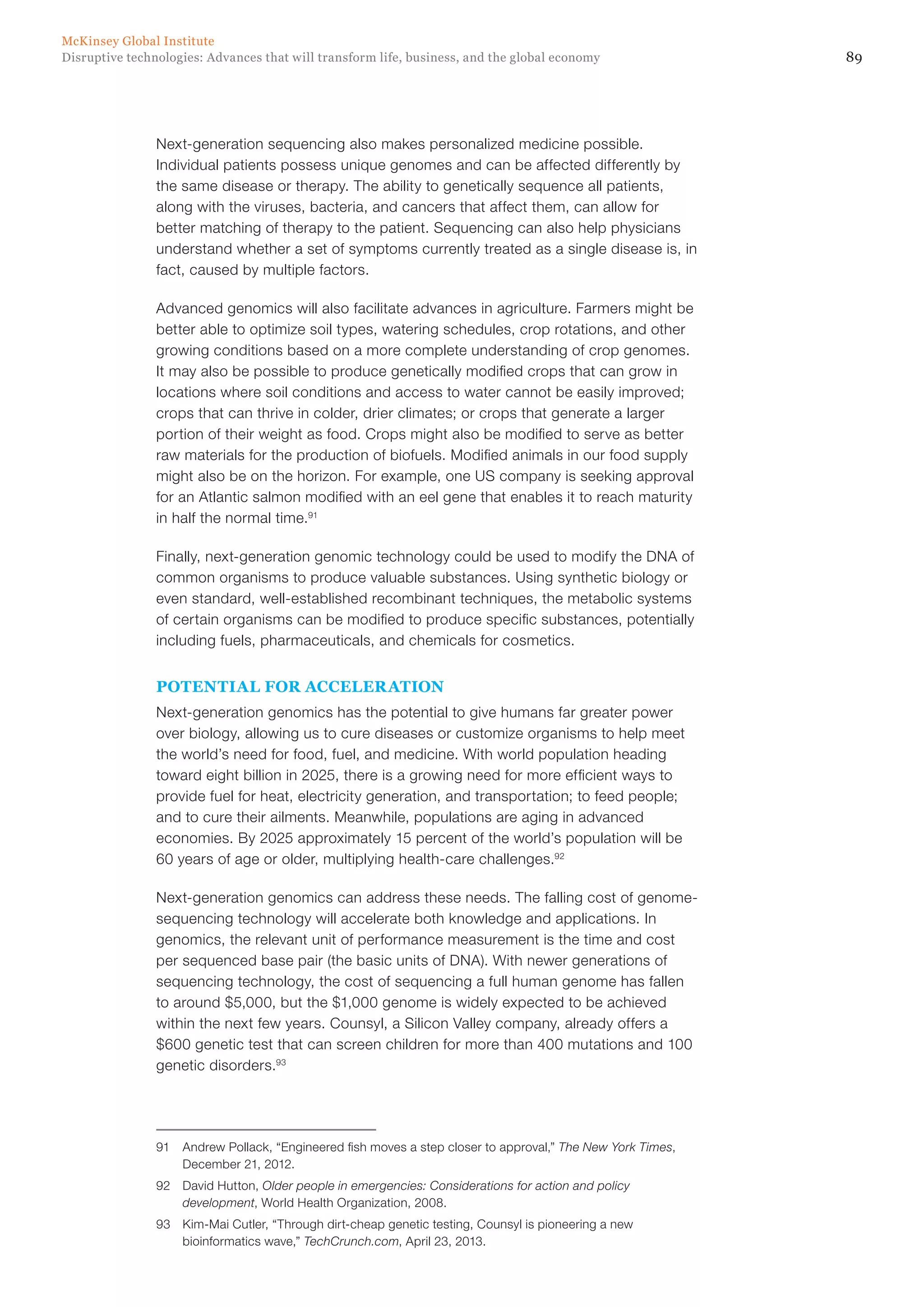 89Disruptive technologies: Advances that will transform life, business, and the global economy
McKinsey Global Institute
Next-generation sequencing also makes personalized medicine possible.
Individual patients possess unique genomes and can be affected differently by
the same disease or therapy. The ability to genetically sequence all patients,
along with the viruses, bacteria, and cancers that affect them, can allow for
better matching of therapy to the patient. Sequencing can also help physicians
understand whether a set of symptoms currently treated as a single disease is, in
fact, caused by multiple factors.
Advanced genomics will also facilitate advances in agriculture. Farmers might be
better able to optimize soil types, watering schedules, crop rotations, and other
growing conditions based on a more complete understanding of crop genomes.
It may also be possible to produce genetically modified crops that can grow in
locations where soil conditions and access to water cannot be easily improved;
crops that can thrive in colder, drier climates; or crops that generate a larger
portion of their weight as food. Crops might also be modified to serve as better
raw materials for the production of biofuels. Modified animals in our food supply
might also be on the horizon. For example, one US company is seeking approval
for an Atlantic salmon modified with an eel gene that enables it to reach maturity
in half the normal time.91
Finally, next-generation genomic technology could be used to modify the DNA of
common organisms to produce valuable substances. Using synthetic biology or
even standard, well-established recombinant techniques, the metabolic systems
of certain organisms can be modified to produce specific substances, potentially
including fuels, pharmaceuticals, and chemicals for cosmetics.
POTENTIAL FOR ACCELERATION
Next-generation genomics has the potential to give humans far greater power
over biology, allowing us to cure diseases or customize organisms to help meet
the world’s need for food, fuel, and medicine. With world population heading
toward eight billion in 2025, there is a growing need for more efficient ways to
provide fuel for heat, electricity generation, and transportation; to feed people;
and to cure their ailments. Meanwhile, populations are aging in advanced
economies. By 2025 approximately 15 percent of the world’s population will be
60 years of age or older, multiplying health-care challenges.92
Next-generation genomics can address these needs. The falling cost of genome-
sequencing technology will accelerate both knowledge and applications. In
genomics, the relevant unit of performance measurement is the time and cost
per sequenced base pair (the basic units of DNA). With newer generations of
sequencing technology, the cost of sequencing a full human genome has fallen
to around $5,000, but the $1,000 genome is widely expected to be achieved
within the next few years. Counsyl, a Silicon Valley company, already offers a
$600 genetic test that can screen children for more than 400 mutations and 100
genetic disorders.93
91	 Andrew Pollack, “Engineered fish moves a step closer to approval,” The New York Times,
December 21, 2012.
92	 David Hutton, Older people in emergencies: Considerations for action and policy
development, World Health Organization, 2008.
93	 Kim-Mai Cutler, “Through dirt-cheap genetic testing, Counsyl is pioneering a new
bioinformatics wave,” TechCrunch.com, April 23, 2013.
 