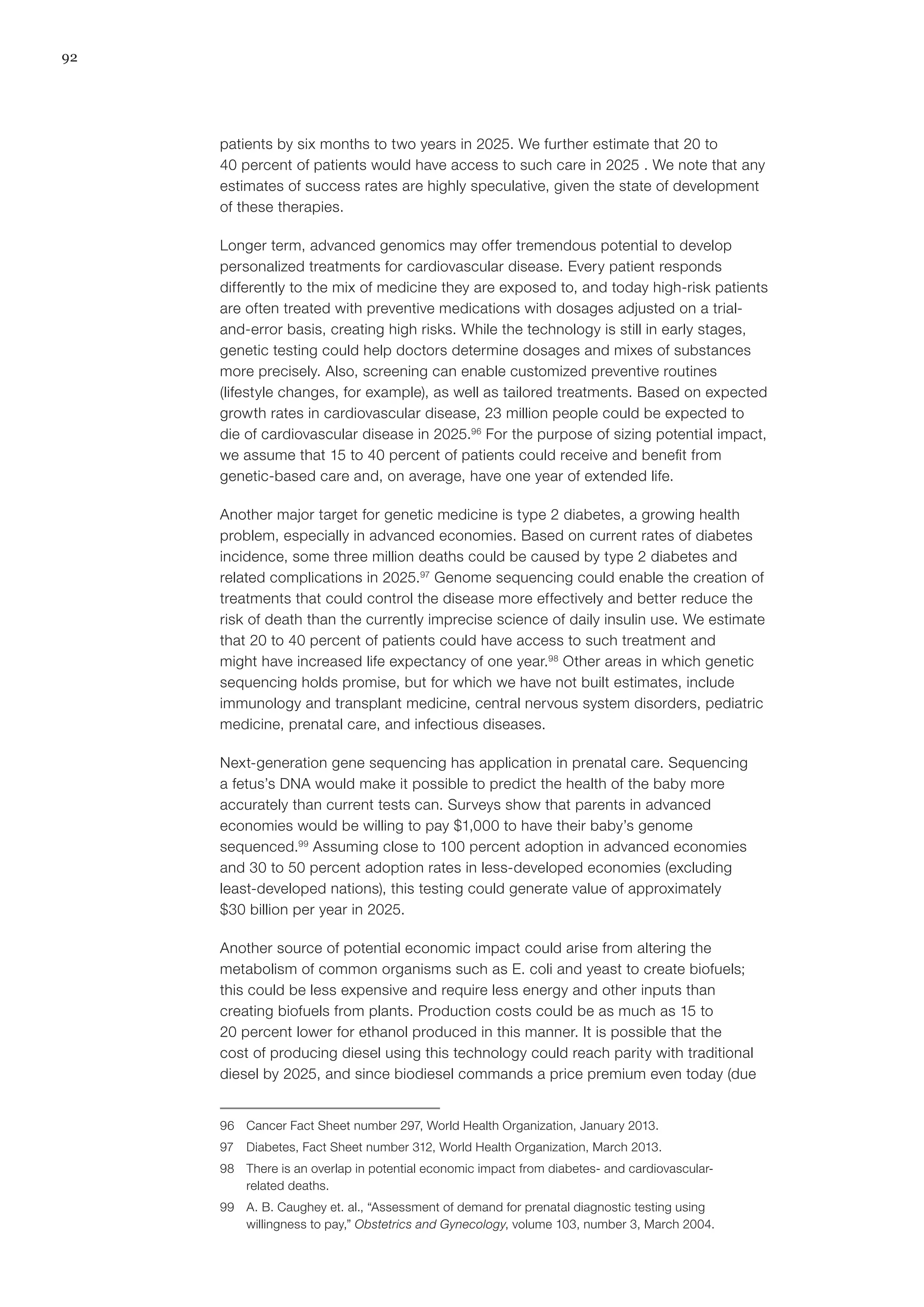 92
patients by six months to two years in 2025. We further estimate that 20 to
40 percent of patients would have access to such care in 2025 . We note that any
estimates of success rates are highly speculative, given the state of development
of these therapies.
Longer term, advanced genomics may offer tremendous potential to develop
personalized treatments for cardiovascular disease. Every patient responds
differently to the mix of medicine they are exposed to, and today high-risk patients
are often treated with preventive medications with dosages adjusted on a trial-
and-error basis, creating high risks. While the technology is still in early stages,
genetic testing could help doctors determine dosages and mixes of substances
more precisely. Also, screening can enable customized preventive routines
(lifestyle changes, for example), as well as tailored treatments. Based on expected
growth rates in cardiovascular disease, 23 million people could be expected to
die of cardiovascular disease in 2025.96
For the purpose of sizing potential impact,
we assume that 15 to 40 percent of patients could receive and benefit from
genetic-based care and, on average, have one year of extended life.
Another major target for genetic medicine is type 2 diabetes, a growing health
problem, especially in advanced economies. Based on current rates of diabetes
incidence, some three million deaths could be caused by type 2 diabetes and
related complications in 2025.97
Genome sequencing could enable the creation of
treatments that could control the disease more effectively and better reduce the
risk of death than the currently imprecise science of daily insulin use. We estimate
that 20 to 40 percent of patients could have access to such treatment and
might have increased life expectancy of one year.98
Other areas in which genetic
sequencing holds promise, but for which we have not built estimates, include
immunology and transplant medicine, central nervous system disorders, pediatric
medicine, prenatal care, and infectious diseases.
Next-generation gene sequencing has application in prenatal care. Sequencing
a fetus’s DNA would make it possible to predict the health of the baby more
accurately than current tests can. Surveys show that parents in advanced
economies would be willing to pay $1,000 to have their baby’s genome
sequenced.99
Assuming close to 100 percent adoption in advanced economies
and 30 to 50 percent adoption rates in less-developed economies (excluding
least-developed nations), this testing could generate value of approximately
$30 billion per year in 2025.
Another source of potential economic impact could arise from altering the
metabolism of common organisms such as E. coli and yeast to create biofuels;
this could be less expensive and require less energy and other inputs than
creating biofuels from plants. Production costs could be as much as 15 to
20 percent lower for ethanol produced in this manner. It is possible that the
cost of producing diesel using this technology could reach parity with traditional
diesel by 2025, and since biodiesel commands a price premium even today (due
96	 Cancer Fact Sheet number 297, World Health Organization, January 2013.
97	 Diabetes, Fact Sheet number 312, World Health Organization, March 2013.
98	 There is an overlap in potential economic impact from diabetes- and cardiovascular-
related deaths.
99	 A. B. Caughey et. al., “Assessment of demand for prenatal diagnostic testing using
willingness to pay,” Obstetrics and Gynecology, volume 103, number 3, March 2004.
 