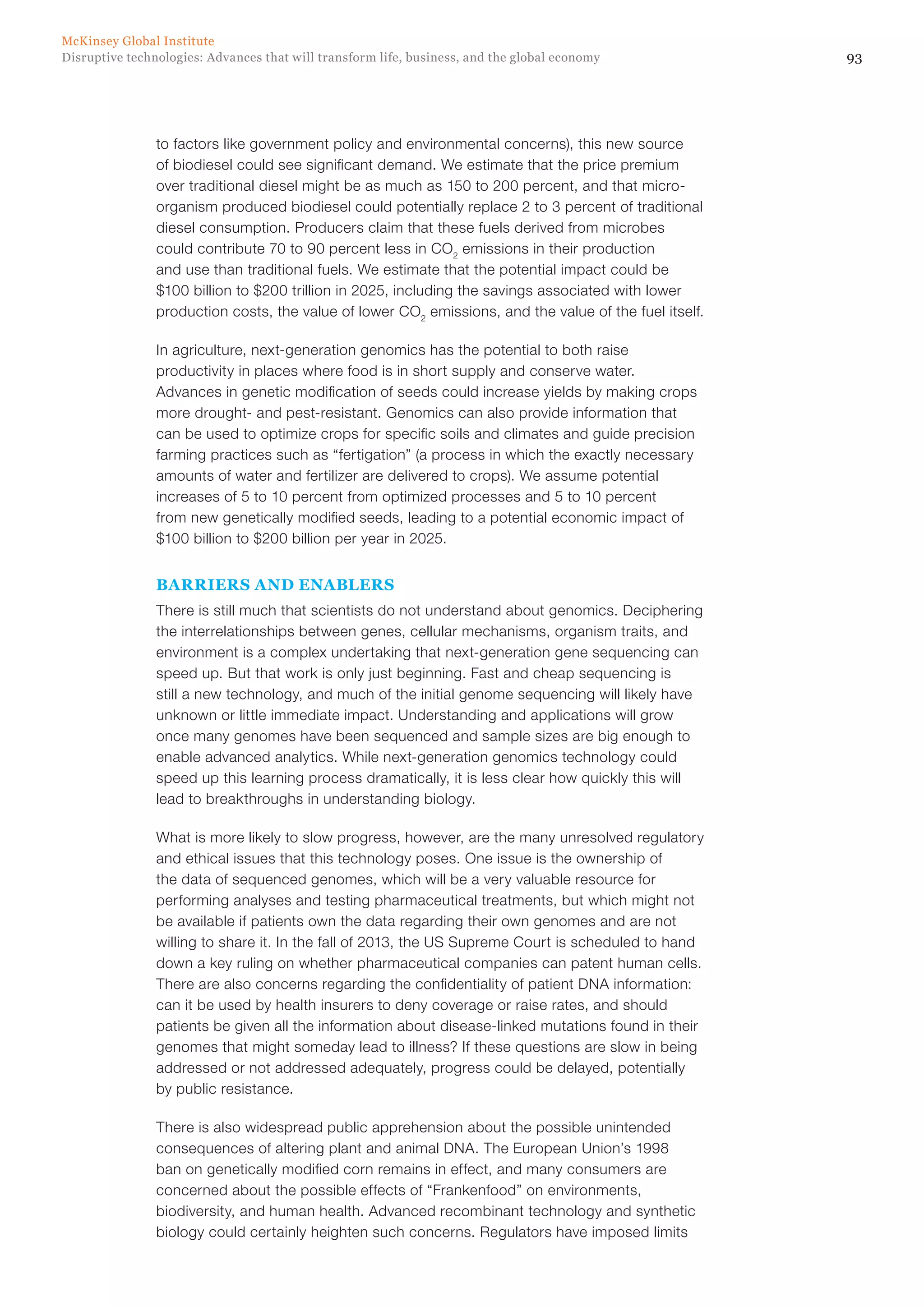 93Disruptive technologies: Advances that will transform life, business, and the global economy
McKinsey Global Institute
to factors like government policy and environmental concerns), this new source
of biodiesel could see significant demand. We estimate that the price premium
over traditional diesel might be as much as 150 to 200 percent, and that micro-
organism produced biodiesel could potentially replace 2 to 3 percent of traditional
diesel consumption. Producers claim that these fuels derived from microbes
could contribute 70 to 90 percent less in CO2
emissions in their production
and use than traditional fuels. We estimate that the potential impact could be
$100 billion to $200 trillion in 2025, including the savings associated with lower
production costs, the value of lower CO2
emissions, and the value of the fuel itself.
In agriculture, next-generation genomics has the potential to both raise
productivity in places where food is in short supply and conserve water.
Advances in genetic modification of seeds could increase yields by making crops
more drought- and pest-resistant. Genomics can also provide information that
can be used to optimize crops for specific soils and climates and guide precision
farming practices such as “fertigation” (a process in which the exactly necessary
amounts of water and fertilizer are delivered to crops). We assume potential
increases of 5 to 10 percent from optimized processes and 5 to 10 percent
from new genetically modified seeds, leading to a potential economic impact of
$100 billion to $200 billion per year in 2025.
BARRIERS AND ENABLERS
There is still much that scientists do not understand about genomics. Deciphering
the interrelationships between genes, cellular mechanisms, organism traits, and
environment is a complex undertaking that next-generation gene sequencing can
speed up. But that work is only just beginning. Fast and cheap sequencing is
still a new technology, and much of the initial genome sequencing will likely have
unknown or little immediate impact. Understanding and applications will grow
once many genomes have been sequenced and sample sizes are big enough to
enable advanced analytics. While next-generation genomics technology could
speed up this learning process dramatically, it is less clear how quickly this will
lead to breakthroughs in understanding biology.
What is more likely to slow progress, however, are the many unresolved regulatory
and ethical issues that this technology poses. One issue is the ownership of
the data of sequenced genomes, which will be a very valuable resource for
performing analyses and testing pharmaceutical treatments, but which might not
be available if patients own the data regarding their own genomes and are not
willing to share it. In the fall of 2013, the US Supreme Court is scheduled to hand
down a key ruling on whether pharmaceutical companies can patent human cells.
There are also concerns regarding the confidentiality of patient DNA information:
can it be used by health insurers to deny coverage or raise rates, and should
patients be given all the information about disease-linked mutations found in their
genomes that might someday lead to illness? If these questions are slow in being
addressed or not addressed adequately, progress could be delayed, potentially
by public resistance.
There is also widespread public apprehension about the possible unintended
consequences of altering plant and animal DNA. The European Union’s 1998
ban on genetically modified corn remains in effect, and many consumers are
concerned about the possible effects of “Frankenfood” on environments,
biodiversity, and human health. Advanced recombinant technology and synthetic
biology could certainly heighten such concerns. Regulators have imposed limits
 