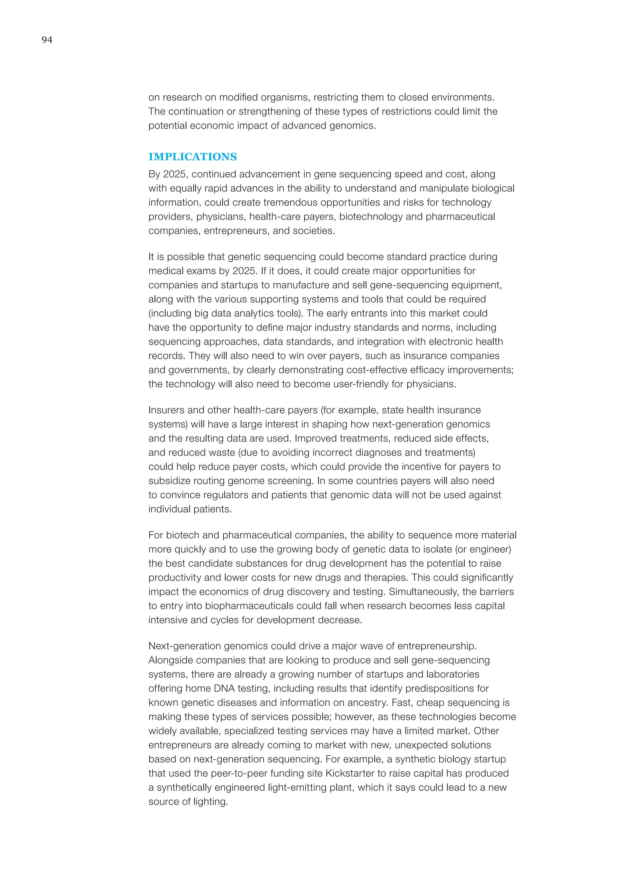 94
on research on modified organisms, restricting them to closed environments.
The continuation or strengthening of these types of restrictions could limit the
potential economic impact of advanced genomics.
IMPLICATIONS
By 2025, continued advancement in gene sequencing speed and cost, along
with equally rapid advances in the ability to understand and manipulate biological
information, could create tremendous opportunities and risks for technology
providers, physicians, health-care payers, biotechnology and pharmaceutical
companies, entrepreneurs, and societies.
It is possible that genetic sequencing could become standard practice during
medical exams by 2025. If it does, it could create major opportunities for
companies and startups to manufacture and sell gene-sequencing equipment,
along with the various supporting systems and tools that could be required
(including big data analytics tools). The early entrants into this market could
have the opportunity to define major industry standards and norms, including
sequencing approaches, data standards, and integration with electronic health
records. They will also need to win over payers, such as insurance companies
and governments, by clearly demonstrating cost-effective efficacy improvements;
the technology will also need to become user-friendly for physicians.
Insurers and other health-care payers (for example, state health insurance
systems) will have a large interest in shaping how next-generation genomics
and the resulting data are used. Improved treatments, reduced side effects,
and reduced waste (due to avoiding incorrect diagnoses and treatments)
could help reduce payer costs, which could provide the incentive for payers to
subsidize routing genome screening. In some countries payers will also need
to convince regulators and patients that genomic data will not be used against
individual patients.
For biotech and pharmaceutical companies, the ability to sequence more material
more quickly and to use the growing body of genetic data to isolate (or engineer)
the best candidate substances for drug development has the potential to raise
productivity and lower costs for new drugs and therapies. This could significantly
impact the economics of drug discovery and testing. Simultaneously, the barriers
to entry into biopharmaceuticals could fall when research becomes less capital
intensive and cycles for development decrease.
Next-generation genomics could drive a major wave of entrepreneurship.
Alongside companies that are looking to produce and sell gene-sequencing
systems, there are already a growing number of startups and laboratories
offering home DNA testing, including results that identify predispositions for
known genetic diseases and information on ancestry. Fast, cheap sequencing is
making these types of services possible; however, as these technologies become
widely available, specialized testing services may have a limited market. Other
entrepreneurs are already coming to market with new, unexpected solutions
based on next-generation sequencing. For example, a synthetic biology startup
that used the peer-to-peer funding site Kickstarter to raise capital has produced
a synthetically engineered light-emitting plant, which it says could lead to a new
source of lighting.
 
