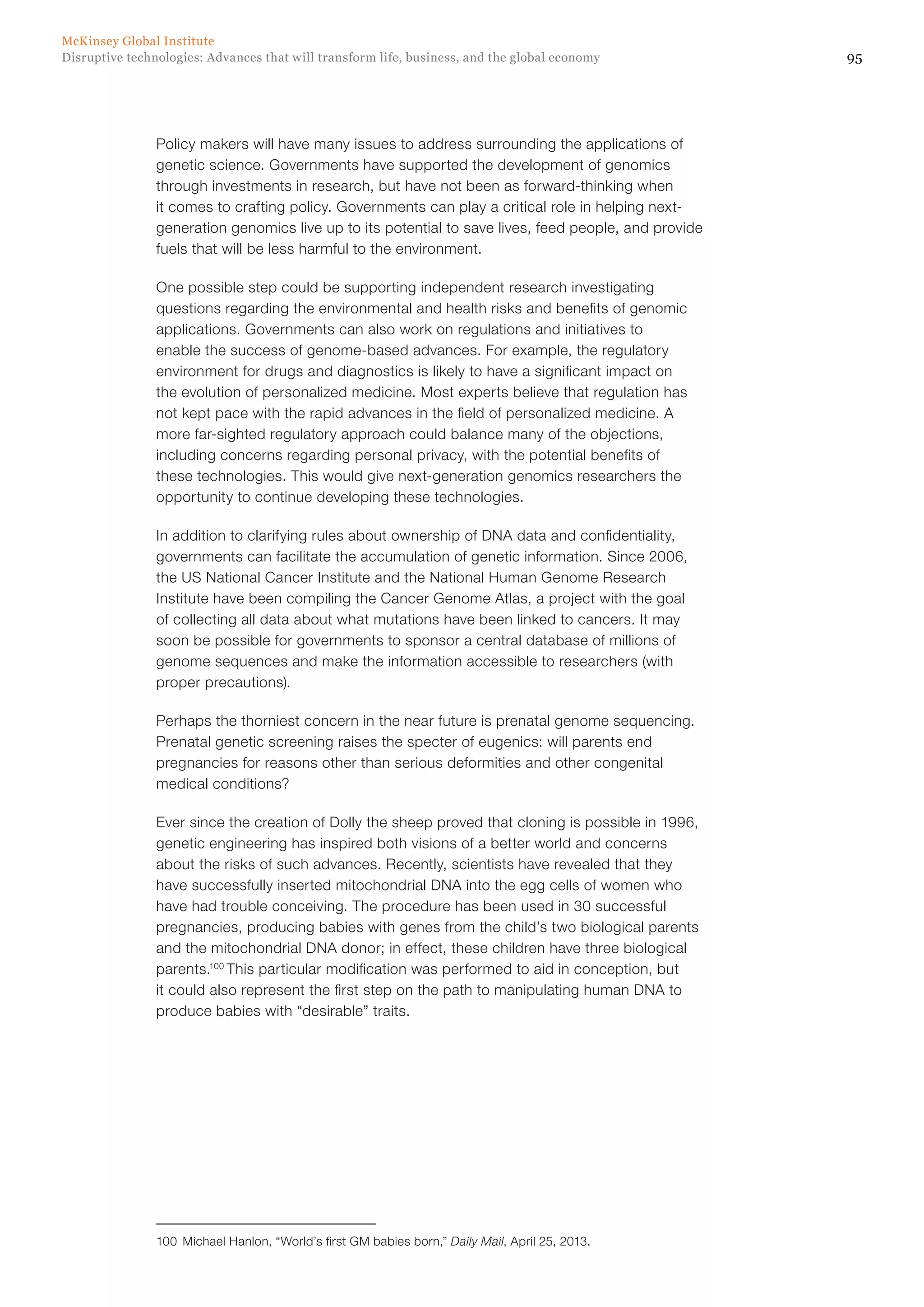 95Disruptive technologies: Advances that will transform life, business, and the global economy
McKinsey Global Institute
Policy makers will have many issues to address surrounding the applications of
genetic science. Governments have supported the development of genomics
through investments in research, but have not been as forward-thinking when
it comes to crafting policy. Governments can play a critical role in helping next-
generation genomics live up to its potential to save lives, feed people, and provide
fuels that will be less harmful to the environment.
One possible step could be supporting independent research investigating
questions regarding the environmental and health risks and benefits of genomic
applications. Governments can also work on regulations and initiatives to
enable the success of genome-based advances. For example, the regulatory
environment for drugs and diagnostics is likely to have a significant impact on
the evolution of personalized medicine. Most experts believe that regulation has
not kept pace with the rapid advances in the field of personalized medicine. A
more far-sighted regulatory approach could balance many of the objections,
including concerns regarding personal privacy, with the potential benefits of
these technologies. This would give next-generation genomics researchers the
opportunity to continue developing these technologies.
In addition to clarifying rules about ownership of DNA data and confidentiality,
governments can facilitate the accumulation of genetic information. Since 2006,
the US National Cancer Institute and the National Human Genome Research
Institute have been compiling the Cancer Genome Atlas, a project with the goal
of collecting all data about what mutations have been linked to cancers. It may
soon be possible for governments to sponsor a central database of millions of
genome sequences and make the information accessible to researchers (with
proper precautions).
Perhaps the thorniest concern in the near future is prenatal genome sequencing.
Prenatal genetic screening raises the specter of eugenics: will parents end
pregnancies for reasons other than serious deformities and other congenital
medical conditions?
Ever since the creation of Dolly the sheep proved that cloning is possible in 1996,
genetic engineering has inspired both visions of a better world and concerns
about the risks of such advances. Recently, scientists have revealed that they
have successfully inserted mitochondrial DNA into the egg cells of women who
have had trouble conceiving. The procedure has been used in 30 successful
pregnancies, producing babies with genes from the child’s two biological parents
and the mitochondrial DNA donor; in effect, these children have three biological
parents.100
This particular modification was performed to aid in conception, but
it could also represent the first step on the path to manipulating human DNA to
produce babies with “desirable” traits.
100	 Michael Hanlon, “World’s first GM babies born,” Daily Mail, April 25, 2013.
 