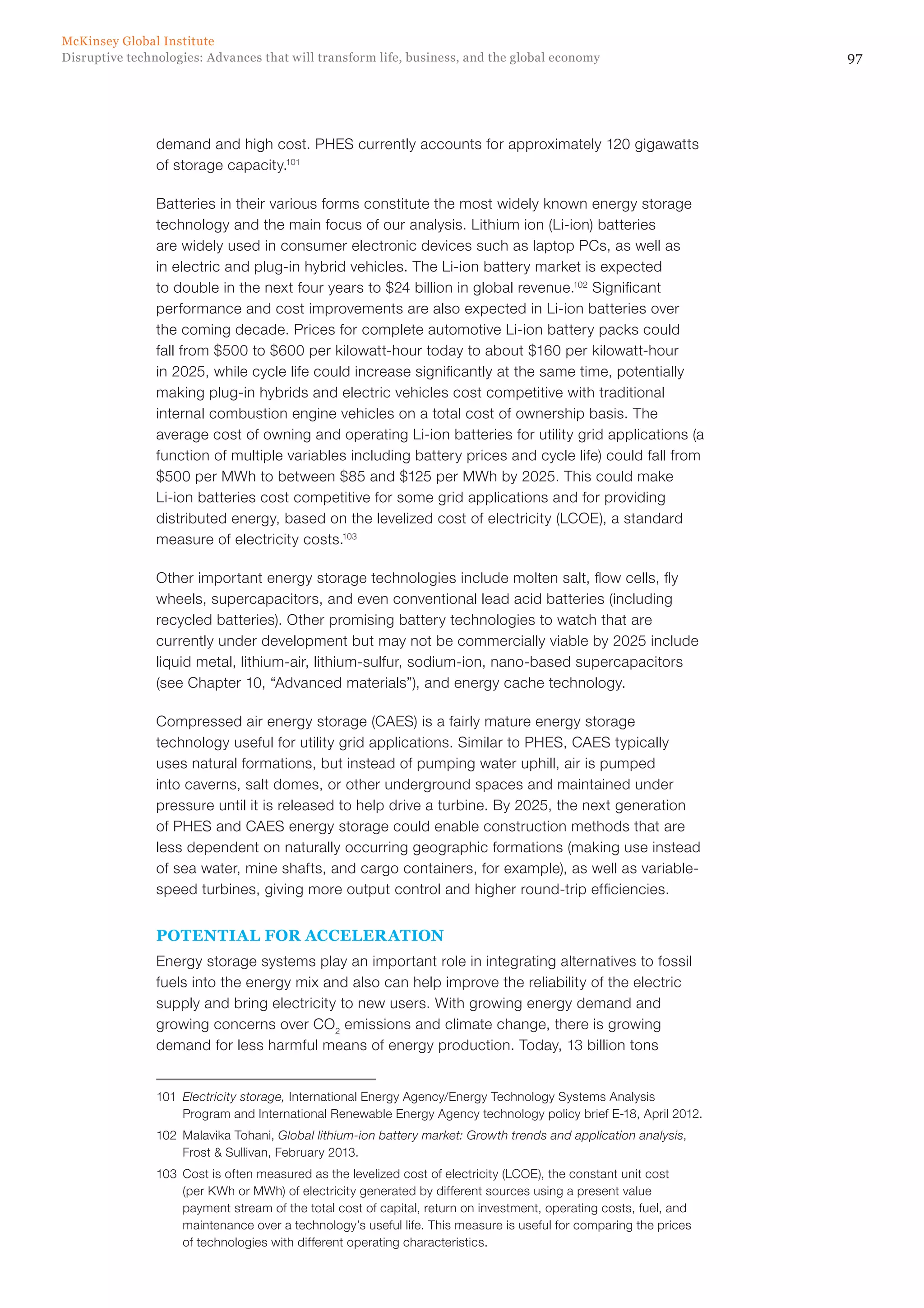 97Disruptive technologies: Advances that will transform life, business, and the global economy
McKinsey Global Institute
demand and high cost. PHES currently accounts for approximately 120 gigawatts
of storage capacity.101
Batteries in their various forms constitute the most widely known energy storage
technology and the main focus of our analysis. Lithium ion (Li-ion) batteries
are widely used in consumer electronic devices such as laptop PCs, as well as
in electric and plug-in hybrid vehicles. The Li-ion battery market is expected
to double in the next four years to $24 billion in global revenue.102
Significant
performance and cost improvements are also expected in Li-ion batteries over
the coming decade. Prices for complete automotive Li-ion battery packs could
fall from $500 to $600 per kilowatt-hour today to about $160 per kilowatt-hour
in 2025, while cycle life could increase significantly at the same time, potentially
making plug-in hybrids and electric vehicles cost competitive with traditional
internal combustion engine vehicles on a total cost of ownership basis. The
average cost of owning and operating Li-ion batteries for utility grid applications (a
function of multiple variables including battery prices and cycle life) could fall from
$500 per MWh to between $85 and $125 per MWh by 2025. This could make
Li-ion batteries cost competitive for some grid applications and for providing
distributed energy, based on the levelized cost of electricity (LCOE), a standard
measure of electricity costs.103
Other important energy storage technologies include molten salt, flow cells, fly
wheels, supercapacitors, and even conventional lead acid batteries (including
recycled batteries). Other promising battery technologies to watch that are
currently under development but may not be commercially viable by 2025 include
liquid metal, lithium-air, lithium-sulfur, sodium-ion, nano-based supercapacitors
(see Chapter 10, “Advanced materials”), and energy cache technology.
Compressed air energy storage (CAES) is a fairly mature energy storage
technology useful for utility grid applications. Similar to PHES, CAES typically
uses natural formations, but instead of pumping water uphill, air is pumped
into caverns, salt domes, or other underground spaces and maintained under
pressure until it is released to help drive a turbine. By 2025, the next generation
of PHES and CAES energy storage could enable construction methods that are
less dependent on naturally occurring geographic formations (making use instead
of sea water, mine shafts, and cargo containers, for example), as well as variable-
speed turbines, giving more output control and higher round-trip efficiencies.
POTENTIAL FOR ACCELERATION
Energy storage systems play an important role in integrating alternatives to fossil
fuels into the energy mix and also can help improve the reliability of the electric
supply and bring electricity to new users. With growing energy demand and
growing concerns over CO2
emissions and climate change, there is growing
demand for less harmful means of energy production. Today, 13 billion tons
101	 Electricity storage, International Energy Agency/Energy Technology Systems Analysis
Program and International Renewable Energy Agency technology policy brief E-18, April 2012.
102	 Malavika Tohani, Global lithium-ion battery market: Growth trends and application analysis,
Frost & Sullivan, February 2013.
103	 Cost is often measured as the levelized cost of electricity (LCOE), the constant unit cost
(per KWh or MWh) of electricity generated by different sources using a present value
payment stream of the total cost of capital, return on investment, operating costs, fuel, and
maintenance over a technology’s useful life. This measure is useful for comparing the prices
of technologies with different operating characteristics.
 