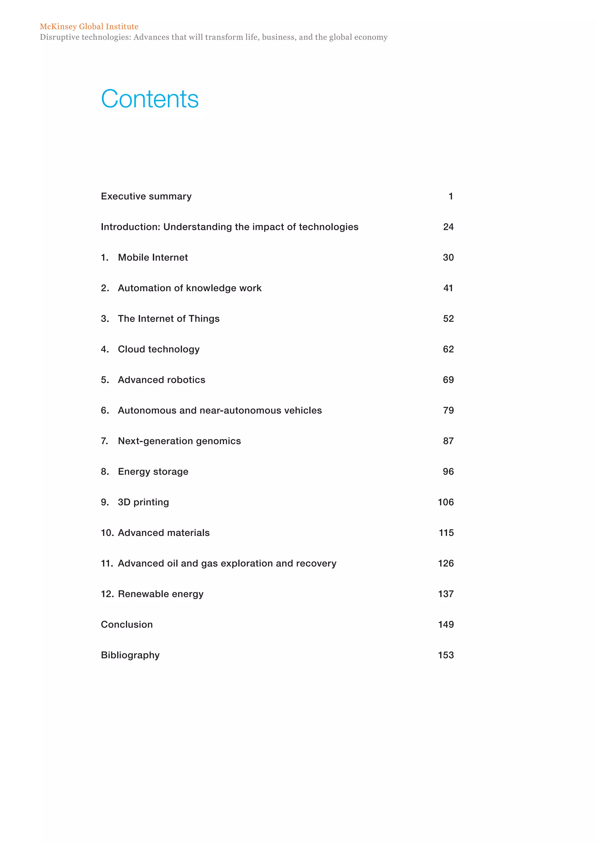 Disruptive technologies: Advances that will transform life, business, and the global economy
McKinsey Global Institute
Contents
Executive summary	 1
Introduction: Understanding the impact of technologies	 24
1.	 Mobile Internet	 30
2.	 Automation of knowledge work 	 41
3.	 The Internet of Things	 52
4.	 Cloud technology	 62
5.	 Advanced robotics	 69
6.	 Autonomous and near-autonomous vehicles	 79
7.	 Next-generation genomics	 87
8.	 Energy storage	 96
9.	 3D printing	 106
10.	Advanced materials	 115
11.	 Advanced oil and gas exploration and recovery	 126
12.	Renewable energy	 137
Conclusion	149
Bibliography	153
 