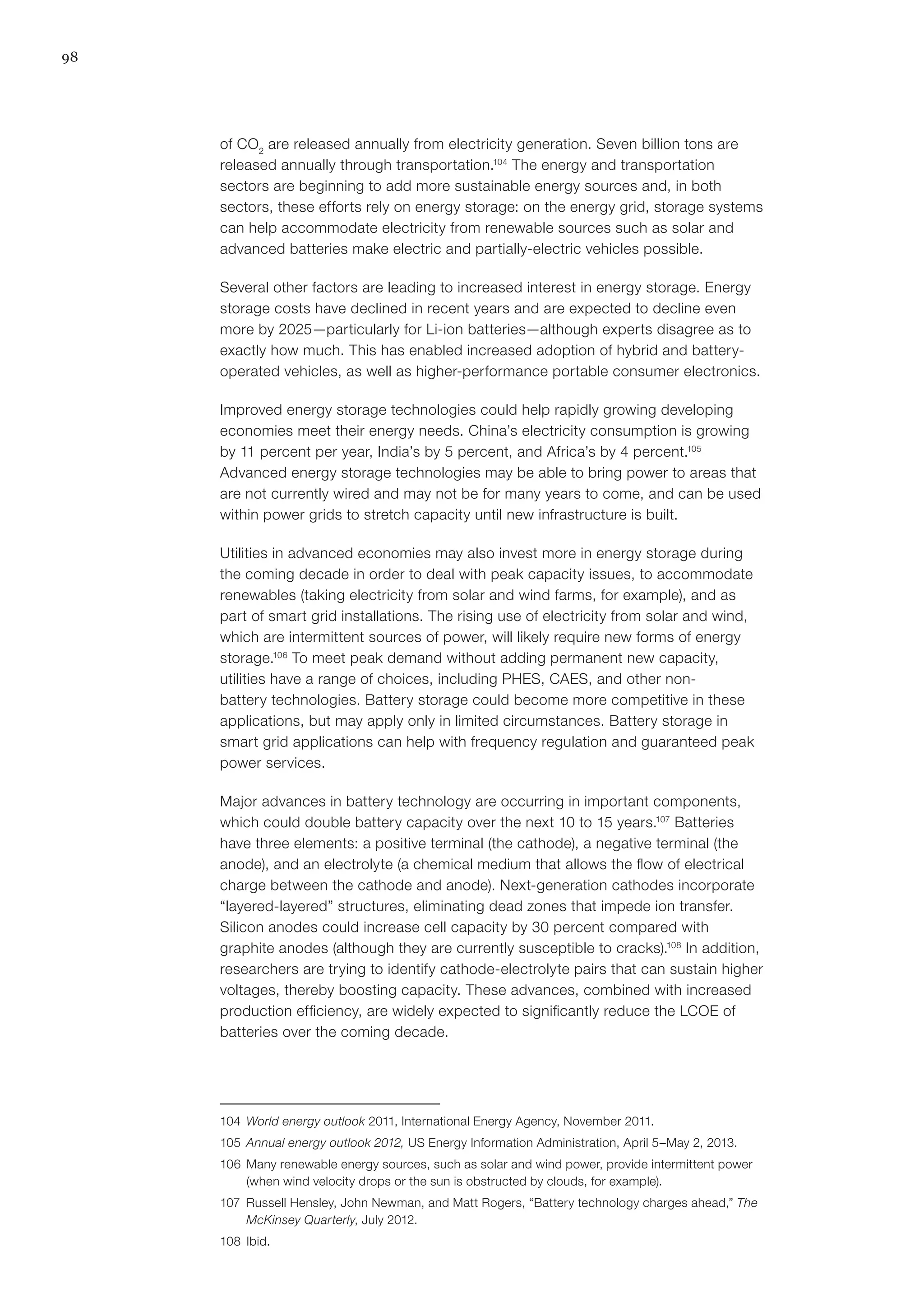 98
of CO2
are released annually from electricity generation. Seven billion tons are
released annually through transportation.104
The energy and transportation
sectors are beginning to add more sustainable energy sources and, in both
sectors, these efforts rely on energy storage: on the energy grid, storage systems
can help accommodate electricity from renewable sources such as solar and
advanced batteries make electric and partially-electric vehicles possible.
Several other factors are leading to increased interest in energy storage. Energy
storage costs have declined in recent years and are expected to decline even
more by 2025—particularly for Li-ion batteries—although experts disagree as to
exactly how much. This has enabled increased adoption of hybrid and battery-
operated vehicles, as well as higher-performance portable consumer electronics.
Improved energy storage technologies could help rapidly growing developing
economies meet their energy needs. China’s electricity consumption is growing
by 11 percent per year, India’s by 5 percent, and Africa’s by 4 percent.105
Advanced energy storage technologies may be able to bring power to areas that
are not currently wired and may not be for many years to come, and can be used
within power grids to stretch capacity until new infrastructure is built.
Utilities in advanced economies may also invest more in energy storage during
the coming decade in order to deal with peak capacity issues, to accommodate
renewables (taking electricity from solar and wind farms, for example), and as
part of smart grid installations. The rising use of electricity from solar and wind,
which are intermittent sources of power, will likely require new forms of energy
storage.106
To meet peak demand without adding permanent new capacity,
utilities have a range of choices, including PHES, CAES, and other non-
battery technologies. Battery storage could become more competitive in these
applications, but may apply only in limited circumstances. Battery storage in
smart grid applications can help with frequency regulation and guaranteed peak
power services.
Major advances in battery technology are occurring in important components,
which could double battery capacity over the next 10 to 15 years.107
Batteries
have three elements: a positive terminal (the cathode), a negative terminal (the
anode), and an electrolyte (a chemical medium that allows the flow of electrical
charge between the cathode and anode). Next-generation cathodes incorporate
“layered-layered” structures, eliminating dead zones that impede ion transfer.
Silicon anodes could increase cell capacity by 30 percent compared with
graphite anodes (although they are currently susceptible to cracks).108
In addition,
researchers are trying to identify cathode-electrolyte pairs that can sustain higher
voltages, thereby boosting capacity. These advances, combined with increased
production efficiency, are widely expected to significantly reduce the LCOE of
batteries over the coming decade.
104	 World energy outlook 2011, International Energy Agency, November 2011.
105	 Annual energy outlook 2012, US Energy Information Administration, April 5–May 2, 2013.
106	 Many renewable energy sources, such as solar and wind power, provide intermittent power
(when wind velocity drops or the sun is obstructed by clouds, for example).
107	 Russell Hensley, John Newman, and Matt Rogers, “Battery technology charges ahead,” The
McKinsey Quarterly, July 2012.
108	Ibid.
 