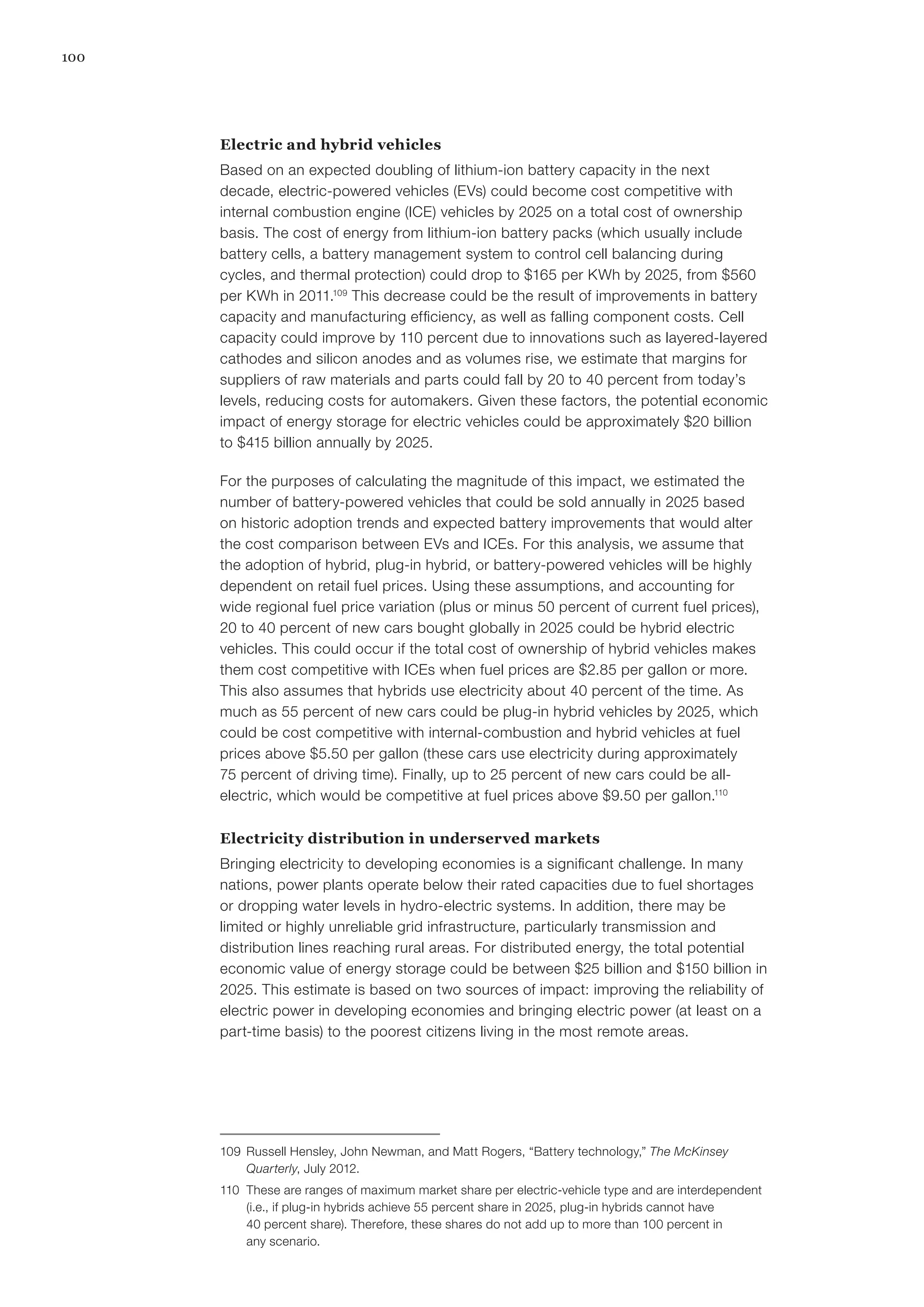 100
Electric and hybrid vehicles
Based on an expected doubling of lithium-ion battery capacity in the next
decade, electric-powered vehicles (EVs) could become cost competitive with
internal combustion engine (ICE) vehicles by 2025 on a total cost of ownership
basis. The cost of energy from lithium-ion battery packs (which usually include
battery cells, a battery management system to control cell balancing during
cycles, and thermal protection) could drop to $165 per KWh by 2025, from $560
per KWh in 2011.109
This decrease could be the result of improvements in battery
capacity and manufacturing efficiency, as well as falling component costs. Cell
capacity could improve by 110 percent due to innovations such as layered-layered
cathodes and silicon anodes and as volumes rise, we estimate that margins for
suppliers of raw materials and parts could fall by 20 to 40 percent from today’s
levels, reducing costs for automakers. Given these factors, the potential economic
impact of energy storage for electric vehicles could be approximately $20 billion
to $415 billion annually by 2025.
For the purposes of calculating the magnitude of this impact, we estimated the
number of battery-powered vehicles that could be sold annually in 2025 based
on historic adoption trends and expected battery improvements that would alter
the cost comparison between EVs and ICEs. For this analysis, we assume that
the adoption of hybrid, plug-in hybrid, or battery-powered vehicles will be highly
dependent on retail fuel prices. Using these assumptions, and accounting for
wide regional fuel price variation (plus or minus 50 percent of current fuel prices),
20 to 40 percent of new cars bought globally in 2025 could be hybrid electric
vehicles. This could occur if the total cost of ownership of hybrid vehicles makes
them cost competitive with ICEs when fuel prices are $2.85 per gallon or more.
This also assumes that hybrids use electricity about 40 percent of the time. As
much as 55 percent of new cars could be plug-in hybrid vehicles by 2025, which
could be cost competitive with internal-combustion and hybrid vehicles at fuel
prices above $5.50 per gallon (these cars use electricity during approximately
75 percent of driving time). Finally, up to 25 percent of new cars could be all-
electric, which would be competitive at fuel prices above $9.50 per gallon.110
Electricity distribution in underserved markets
Bringing electricity to developing economies is a significant challenge. In many
nations, power plants operate below their rated capacities due to fuel shortages
or dropping water levels in hydro-electric systems. In addition, there may be
limited or highly unreliable grid infrastructure, particularly transmission and
distribution lines reaching rural areas. For distributed energy, the total potential
economic value of energy storage could be between $25 billion and $150 billion in
2025. This estimate is based on two sources of impact: improving the reliability of
electric power in developing economies and bringing electric power (at least on a
part-time basis) to the poorest citizens living in the most remote areas.
109	 Russell Hensley, John Newman, and Matt Rogers, “Battery technology,” The McKinsey
Quarterly, July 2012.
110	 These are ranges of maximum market share per electric-vehicle type and are interdependent
(i.e., if plug-in hybrids achieve 55 percent share in 2025, plug-in hybrids cannot have
40 percent share). Therefore, these shares do not add up to more than 100 percent in
any scenario.
 