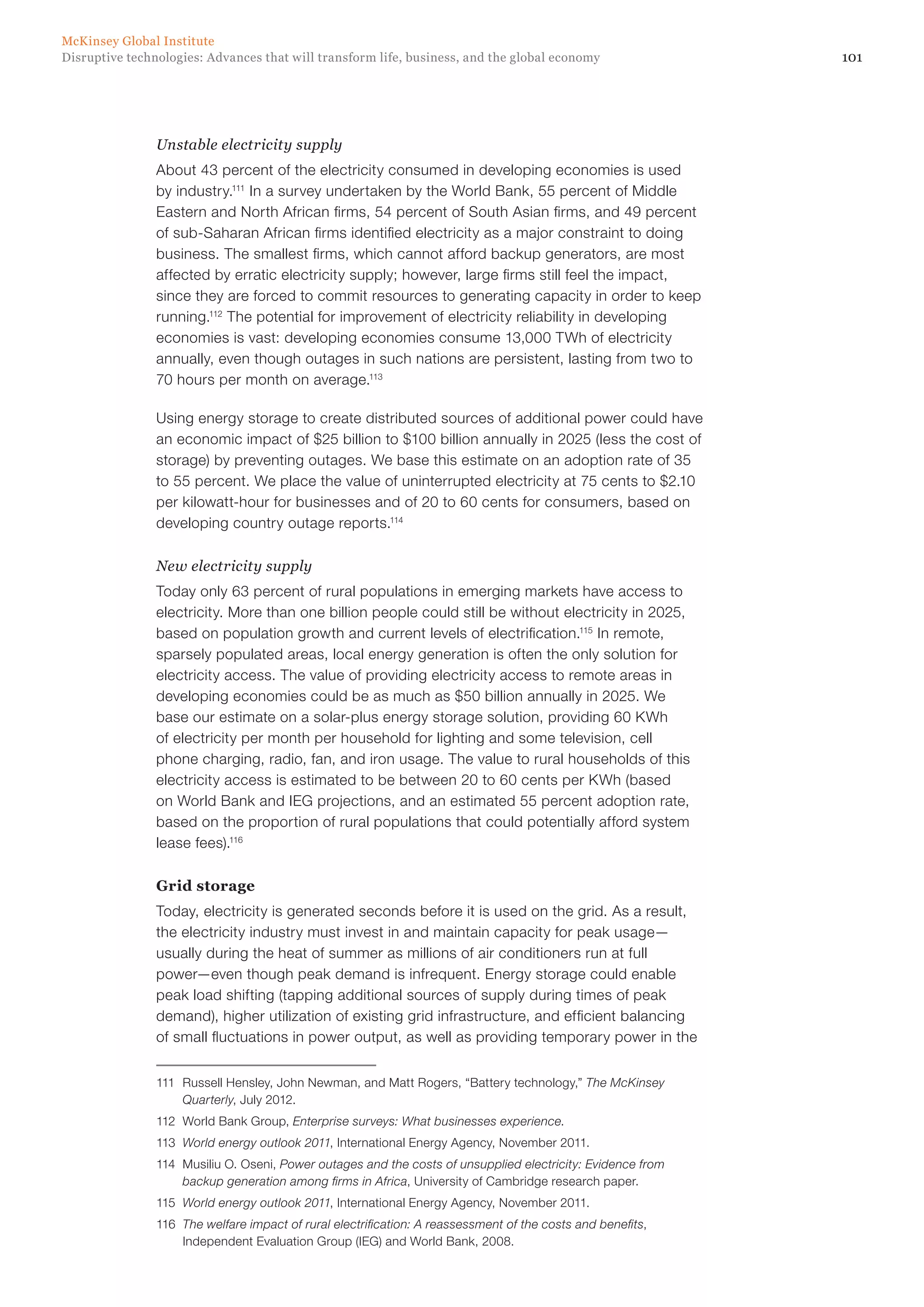 101Disruptive technologies: Advances that will transform life, business, and the global economy
McKinsey Global Institute
Unstable electricity supply
About 43 percent of the electricity consumed in developing economies is used
by industry.111
In a survey undertaken by the World Bank, 55 percent of Middle
Eastern and North African firms, 54 percent of South Asian firms, and 49 percent
of sub-Saharan African firms identified electricity as a major constraint to doing
business. The smallest firms, which cannot afford backup generators, are most
affected by erratic electricity supply; however, large firms still feel the impact,
since they are forced to commit resources to generating capacity in order to keep
running.112
The potential for improvement of electricity reliability in developing
economies is vast: developing economies consume 13,000 TWh of electricity
annually, even though outages in such nations are persistent, lasting from two to
70 hours per month on average.113
Using energy storage to create distributed sources of additional power could have
an economic impact of $25 billion to $100 billion annually in 2025 (less the cost of
storage) by preventing outages. We base this estimate on an adoption rate of 35
to 55 percent. We place the value of uninterrupted electricity at 75 cents to $2.10
per kilowatt-hour for businesses and of 20 to 60 cents for consumers, based on
developing country outage reports.114
New electricity supply
Today only 63 percent of rural populations in emerging markets have access to
electricity. More than one billion people could still be without electricity in 2025,
based on population growth and current levels of electrification.115
In remote,
sparsely populated areas, local energy generation is often the only solution for
electricity access. The value of providing electricity access to remote areas in
developing economies could be as much as $50 billion annually in 2025. We
base our estimate on a solar-plus energy storage solution, providing 60 KWh
of electricity per month per household for lighting and some television, cell
phone charging, radio, fan, and iron usage. The value to rural households of this
electricity access is estimated to be between 20 to 60 cents per KWh (based
on World Bank and IEG projections, and an estimated 55 percent adoption rate,
based on the proportion of rural populations that could potentially afford system
lease fees).116
Grid storage
Today, electricity is generated seconds before it is used on the grid. As a result,
the electricity industry must invest in and maintain capacity for peak usage—
usually during the heat of summer as millions of air conditioners run at full
power—even though peak demand is infrequent. Energy storage could enable
peak load shifting (tapping additional sources of supply during times of peak
demand), higher utilization of existing grid infrastructure, and efficient balancing
of small fluctuations in power output, as well as providing temporary power in the
111	 Russell Hensley, John Newman, and Matt Rogers, “Battery technology,” The McKinsey
Quarterly, July 2012.
112	 World Bank Group, Enterprise surveys: What businesses experience.
113	 World energy outlook 2011, International Energy Agency, November 2011.
114	 Musiliu O. Oseni, Power outages and the costs of unsupplied electricity: Evidence from
backup generation among firms in Africa, University of Cambridge research paper.
115	 World energy outlook 2011, International Energy Agency, November 2011.
116	 The welfare impact of rural electrification: A reassessment of the costs and benefits,
Independent Evaluation Group (IEG) and World Bank, 2008.
 
