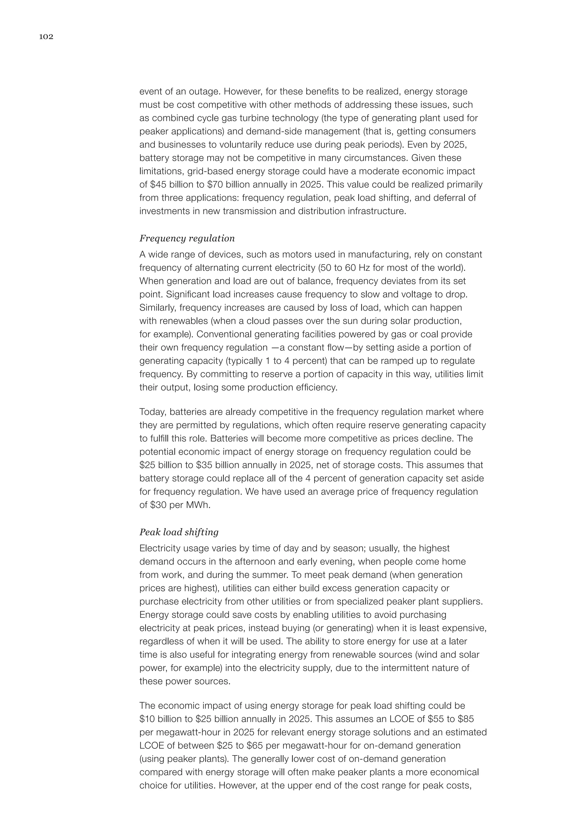 102
event of an outage. However, for these benefits to be realized, energy storage
must be cost competitive with other methods of addressing these issues, such
as combined cycle gas turbine technology (the type of generating plant used for
peaker applications) and demand-side management (that is, getting consumers
and businesses to voluntarily reduce use during peak periods). Even by 2025,
battery storage may not be competitive in many circumstances. Given these
limitations, grid-based energy storage could have a moderate economic impact
of $45 billion to $70 billion annually in 2025. This value could be realized primarily
from three applications: frequency regulation, peak load shifting, and deferral of
investments in new transmission and distribution infrastructure.
Frequency regulation
A wide range of devices, such as motors used in manufacturing, rely on constant
frequency of alternating current electricity (50 to 60 Hz for most of the world).
When generation and load are out of balance, frequency deviates from its set
point. Significant load increases cause frequency to slow and voltage to drop.
Similarly, frequency increases are caused by loss of load, which can happen
with renewables (when a cloud passes over the sun during solar production,
for example). Conventional generating facilities powered by gas or coal provide
their own frequency regulation —a constant flow—by setting aside a portion of
generating capacity (typically 1 to 4 percent) that can be ramped up to regulate
frequency. By committing to reserve a portion of capacity in this way, utilities limit
their output, losing some production efficiency.
Today, batteries are already competitive in the frequency regulation market where
they are permitted by regulations, which often require reserve generating capacity
to fulfill this role. Batteries will become more competitive as prices decline. The
potential economic impact of energy storage on frequency regulation could be
$25 billion to $35 billion annually in 2025, net of storage costs. This assumes that
battery storage could replace all of the 4 percent of generation capacity set aside
for frequency regulation. We have used an average price of frequency regulation
of $30 per MWh.
Peak load shifting
Electricity usage varies by time of day and by season; usually, the highest
demand occurs in the afternoon and early evening, when people come home
from work, and during the summer. To meet peak demand (when generation
prices are highest), utilities can either build excess generation capacity or
purchase electricity from other utilities or from specialized peaker plant suppliers.
Energy storage could save costs by enabling utilities to avoid purchasing
electricity at peak prices, instead buying (or generating) when it is least expensive,
regardless of when it will be used. The ability to store energy for use at a later
time is also useful for integrating energy from renewable sources (wind and solar
power, for example) into the electricity supply, due to the intermittent nature of
these power sources.
The economic impact of using energy storage for peak load shifting could be
$10 billion to $25 billion annually in 2025. This assumes an LCOE of $55 to $85
per megawatt-hour in 2025 for relevant energy storage solutions and an estimated
LCOE of between $25 to $65 per megawatt-hour for on-demand generation
(using peaker plants). The generally lower cost of on-demand generation
compared with energy storage will often make peaker plants a more economical
choice for utilities. However, at the upper end of the cost range for peak costs,
 