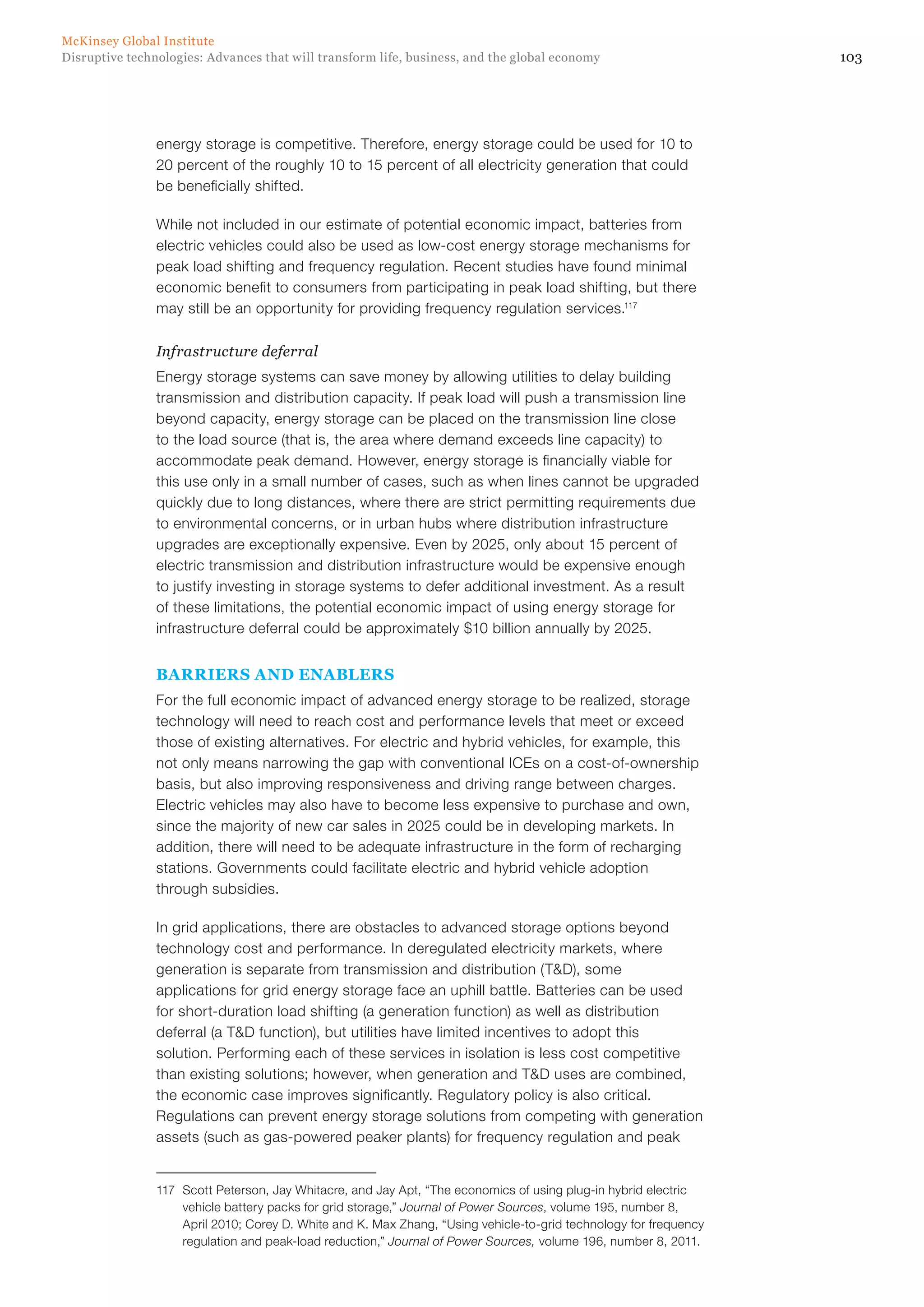 103Disruptive technologies: Advances that will transform life, business, and the global economy
McKinsey Global Institute
energy storage is competitive. Therefore, energy storage could be used for 10 to
20 percent of the roughly 10 to 15 percent of all electricity generation that could
be beneficially shifted.
While not included in our estimate of potential economic impact, batteries from
electric vehicles could also be used as low-cost energy storage mechanisms for
peak load shifting and frequency regulation. Recent studies have found minimal
economic benefit to consumers from participating in peak load shifting, but there
may still be an opportunity for providing frequency regulation services.117
Infrastructure deferral
Energy storage systems can save money by allowing utilities to delay building
transmission and distribution capacity. If peak load will push a transmission line
beyond capacity, energy storage can be placed on the transmission line close
to the load source (that is, the area where demand exceeds line capacity) to
accommodate peak demand. However, energy storage is financially viable for
this use only in a small number of cases, such as when lines cannot be upgraded
quickly due to long distances, where there are strict permitting requirements due
to environmental concerns, or in urban hubs where distribution infrastructure
upgrades are exceptionally expensive. Even by 2025, only about 15 percent of
electric transmission and distribution infrastructure would be expensive enough
to justify investing in storage systems to defer additional investment. As a result
of these limitations, the potential economic impact of using energy storage for
infrastructure deferral could be approximately $10 billion annually by 2025.
BARRIERS AND ENABLERS
For the full economic impact of advanced energy storage to be realized, storage
technology will need to reach cost and performance levels that meet or exceed
those of existing alternatives. For electric and hybrid vehicles, for example, this
not only means narrowing the gap with conventional ICEs on a cost-of-ownership
basis, but also improving responsiveness and driving range between charges.
Electric vehicles may also have to become less expensive to purchase and own,
since the majority of new car sales in 2025 could be in developing markets. In
addition, there will need to be adequate infrastructure in the form of recharging
stations. Governments could facilitate electric and hybrid vehicle adoption
through subsidies.
In grid applications, there are obstacles to advanced storage options beyond
technology cost and performance. In deregulated electricity markets, where
generation is separate from transmission and distribution (T&D), some
applications for grid energy storage face an uphill battle. Batteries can be used
for short-duration load shifting (a generation function) as well as distribution
deferral (a T&D function), but utilities have limited incentives to adopt this
solution. Performing each of these services in isolation is less cost competitive
than existing solutions; however, when generation and T&D uses are combined,
the economic case improves significantly. Regulatory policy is also critical.
Regulations can prevent energy storage solutions from competing with generation
assets (such as gas-powered peaker plants) for frequency regulation and peak
117	 Scott Peterson, Jay Whitacre, and Jay Apt, “The economics of using plug-in hybrid electric
vehicle battery packs for grid storage,” Journal of Power Sources, volume 195, number 8,
April 2010; Corey D. White and K. Max Zhang, “Using vehicle-to-grid technology for frequency
regulation and peak-load reduction,” Journal of Power Sources, volume 196, number 8, 2011.
 