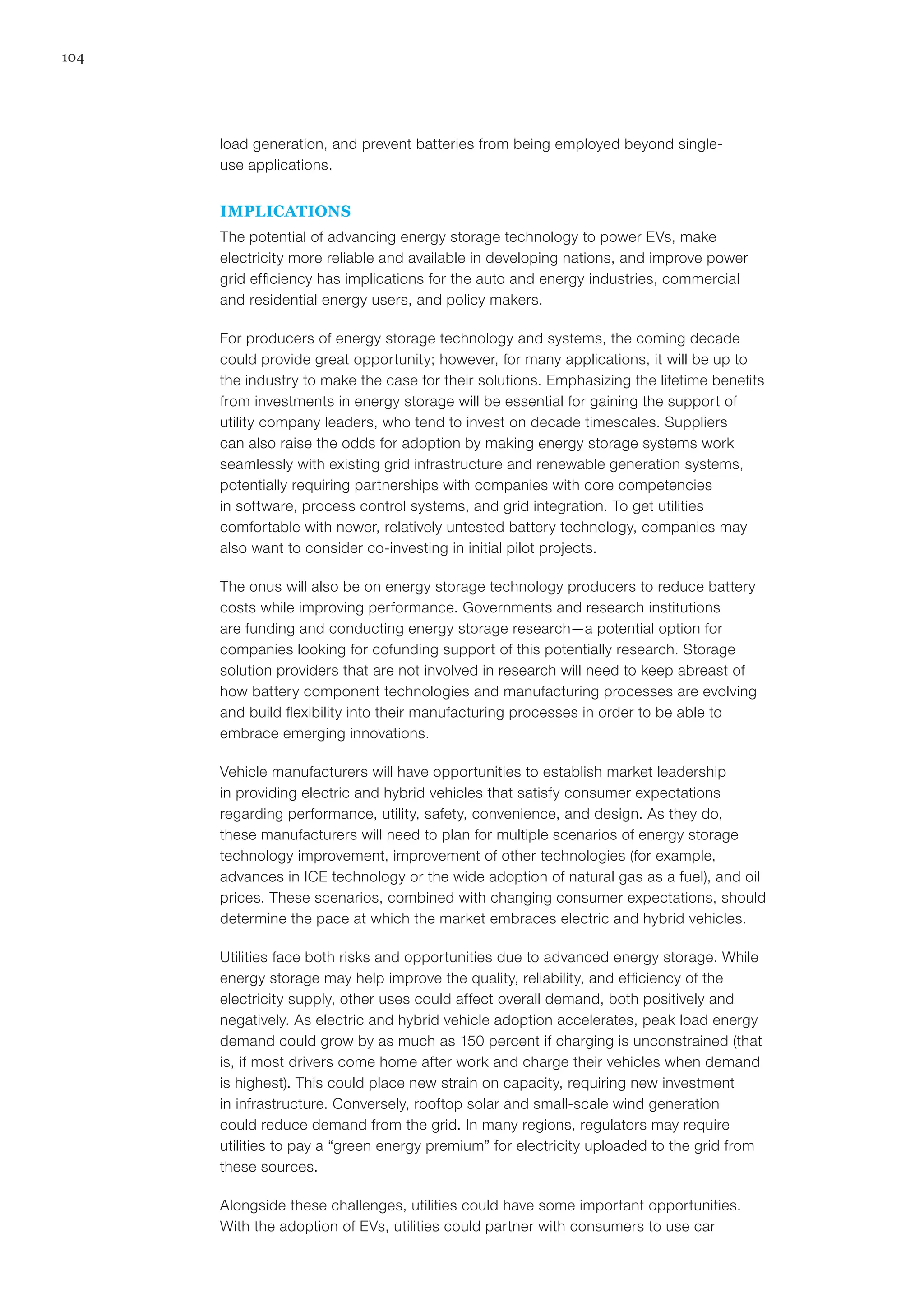 104
load generation, and prevent batteries from being employed beyond single-
use applications.
IMPLICATIONS
The potential of advancing energy storage technology to power EVs, make
electricity more reliable and available in developing nations, and improve power
grid efficiency has implications for the auto and energy industries, commercial
and residential energy users, and policy makers.
For producers of energy storage technology and systems, the coming decade
could provide great opportunity; however, for many applications, it will be up to
the industry to make the case for their solutions. Emphasizing the lifetime benefits
from investments in energy storage will be essential for gaining the support of
utility company leaders, who tend to invest on decade timescales. Suppliers
can also raise the odds for adoption by making energy storage systems work
seamlessly with existing grid infrastructure and renewable generation systems,
potentially requiring partnerships with companies with core competencies
in software, process control systems, and grid integration. To get utilities
comfortable with newer, relatively untested battery technology, companies may
also want to consider co-investing in initial pilot projects.
The onus will also be on energy storage technology producers to reduce battery
costs while improving performance. Governments and research institutions
are funding and conducting energy storage research—a potential option for
companies looking for cofunding support of this potentially research. Storage
solution providers that are not involved in research will need to keep abreast of
how battery component technologies and manufacturing processes are evolving
and build flexibility into their manufacturing processes in order to be able to
embrace emerging innovations.
Vehicle manufacturers will have opportunities to establish market leadership
in providing electric and hybrid vehicles that satisfy consumer expectations
regarding performance, utility, safety, convenience, and design. As they do,
these manufacturers will need to plan for multiple scenarios of energy storage
technology improvement, improvement of other technologies (for example,
advances in ICE technology or the wide adoption of natural gas as a fuel), and oil
prices. These scenarios, combined with changing consumer expectations, should
determine the pace at which the market embraces electric and hybrid vehicles.
Utilities face both risks and opportunities due to advanced energy storage. While
energy storage may help improve the quality, reliability, and efficiency of the
electricity supply, other uses could affect overall demand, both positively and
negatively. As electric and hybrid vehicle adoption accelerates, peak load energy
demand could grow by as much as 150 percent if charging is unconstrained (that
is, if most drivers come home after work and charge their vehicles when demand
is highest). This could place new strain on capacity, requiring new investment
in infrastructure. Conversely, rooftop solar and small-scale wind generation
could reduce demand from the grid. In many regions, regulators may require
utilities to pay a “green energy premium” for electricity uploaded to the grid from
these sources.
Alongside these challenges, utilities could have some important opportunities.
With the adoption of EVs, utilities could partner with consumers to use car
 