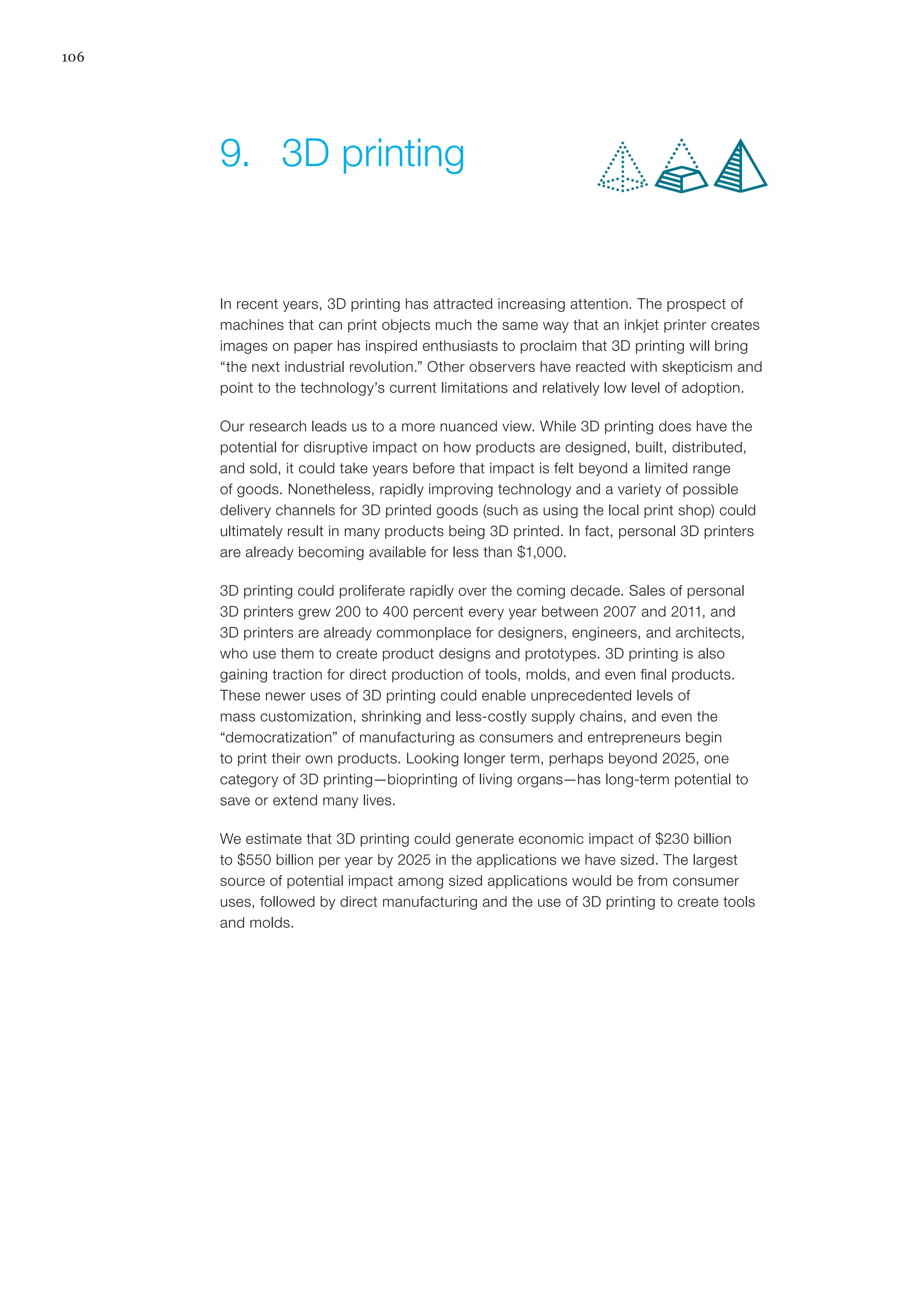 106
In recent years, 3D printing has attracted increasing attention. The prospect of
machines that can print objects much the same way that an inkjet printer creates
images on paper has inspired enthusiasts to proclaim that 3D printing will bring
“the next industrial revolution.” Other observers have reacted with skepticism and
point to the technology’s current limitations and relatively low level of adoption.
Our research leads us to a more nuanced view. While 3D printing does have the
potential for disruptive impact on how products are designed, built, distributed,
and sold, it could take years before that impact is felt beyond a limited range
of goods. Nonetheless, rapidly improving technology and a variety of possible
delivery channels for 3D printed goods (such as using the local print shop) could
ultimately result in many products being 3D printed. In fact, personal 3D printers
are already becoming available for less than $1,000.
3D printing could proliferate rapidly over the coming decade. Sales of personal
3D printers grew 200 to 400 percent every year between 2007 and 2011, and
3D printers are already commonplace for designers, engineers, and architects,
who use them to create product designs and prototypes. 3D printing is also
gaining traction for direct production of tools, molds, and even final products.
These newer uses of 3D printing could enable unprecedented levels of
mass customization, shrinking and less-costly supply chains, and even the
“democratization” of manufacturing as consumers and entrepreneurs begin
to print their own products. Looking longer term, perhaps beyond 2025, one
category of 3D printing—bioprinting of living organs—has long-term potential to
save or extend many lives.
We estimate that 3D printing could generate economic impact of $230 billion
to $550 billion per year by 2025 in the applications we have sized. The largest
source of potential impact among sized applications would be from consumer
uses, followed by direct manufacturing and the use of 3D printing to create tools
and molds.
9.	 3D printing
 