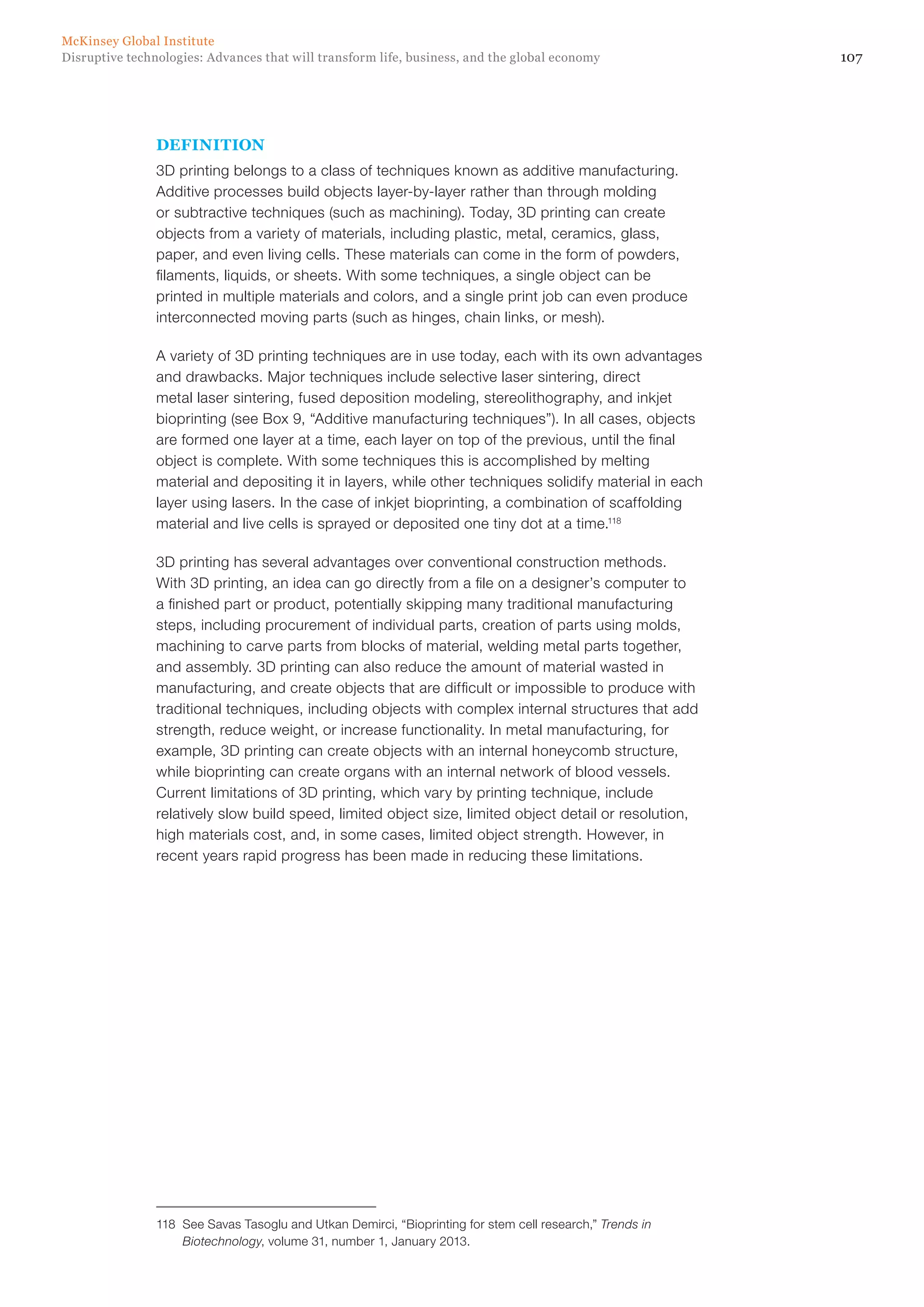 107Disruptive technologies: Advances that will transform life, business, and the global economy
McKinsey Global Institute
DEFINITION
3D printing belongs to a class of techniques known as additive manufacturing.
Additive processes build objects layer-by-layer rather than through molding
or subtractive techniques (such as machining). Today, 3D printing can create
objects from a variety of materials, including plastic, metal, ceramics, glass,
paper, and even living cells. These materials can come in the form of powders,
filaments, liquids, or sheets. With some techniques, a single object can be
printed in multiple materials and colors, and a single print job can even produce
interconnected moving parts (such as hinges, chain links, or mesh).
A variety of 3D printing techniques are in use today, each with its own advantages
and drawbacks. Major techniques include selective laser sintering, direct
metal laser sintering, fused deposition modeling, stereolithography, and inkjet
bioprinting (see Box 9, “Additive manufacturing techniques”). In all cases, objects
are formed one layer at a time, each layer on top of the previous, until the final
object is complete. With some techniques this is accomplished by melting
material and depositing it in layers, while other techniques solidify material in each
layer using lasers. In the case of inkjet bioprinting, a combination of scaffolding
material and live cells is sprayed or deposited one tiny dot at a time.118
3D printing has several advantages over conventional construction methods.
With 3D printing, an idea can go directly from a file on a designer’s computer to
a finished part or product, potentially skipping many traditional manufacturing
steps, including procurement of individual parts, creation of parts using molds,
machining to carve parts from blocks of material, welding metal parts together,
and assembly. 3D printing can also reduce the amount of material wasted in
manufacturing, and create objects that are difficult or impossible to produce with
traditional techniques, including objects with complex internal structures that add
strength, reduce weight, or increase functionality. In metal manufacturing, for
example, 3D printing can create objects with an internal honeycomb structure,
while bioprinting can create organs with an internal network of blood vessels.
Current limitations of 3D printing, which vary by printing technique, include
relatively slow build speed, limited object size, limited object detail or resolution,
high materials cost, and, in some cases, limited object strength. However, in
recent years rapid progress has been made in reducing these limitations.
118	 See Savas Tasoglu and Utkan Demirci, “Bioprinting for stem cell research,” Trends in
Biotechnology, volume 31, number 1, January 2013.
 