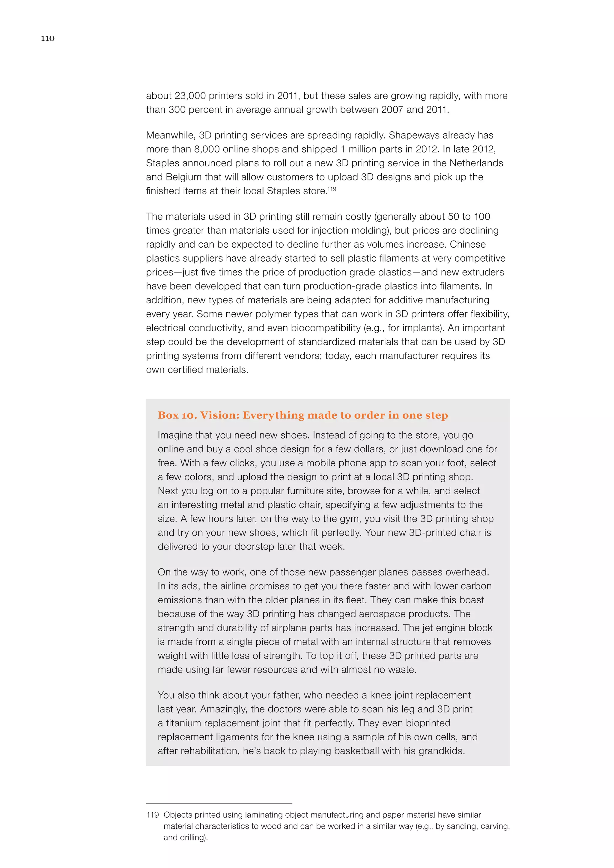 110
about 23,000 printers sold in 2011, but these sales are growing rapidly, with more
than 300 percent in average annual growth between 2007 and 2011.
Meanwhile, 3D printing services are spreading rapidly. Shapeways already has
more than 8,000 online shops and shipped 1 million parts in 2012. In late 2012,
Staples announced plans to roll out a new 3D printing service in the Netherlands
and Belgium that will allow customers to upload 3D designs and pick up the
finished items at their local Staples store.119
The materials used in 3D printing still remain costly (generally about 50 to 100
times greater than materials used for injection molding), but prices are declining
rapidly and can be expected to decline further as volumes increase. Chinese
plastics suppliers have already started to sell plastic filaments at very competitive
prices—just five times the price of production grade plastics—and new extruders
have been developed that can turn production-grade plastics into filaments. In
addition, new types of materials are being adapted for additive manufacturing
every year. Some newer polymer types that can work in 3D printers offer flexibility,
electrical conductivity, and even biocompatibility (e.g., for implants). An important
step could be the development of standardized materials that can be used by 3D
printing systems from different vendors; today, each manufacturer requires its
own certified materials.
Box 10. Vision: Everything made to order in one step
Imagine that you need new shoes. Instead of going to the store, you go
online and buy a cool shoe design for a few dollars, or just download one for
free. With a few clicks, you use a mobile phone app to scan your foot, select
a few colors, and upload the design to print at a local 3D printing shop.
Next you log on to a popular furniture site, browse for a while, and select
an interesting metal and plastic chair, specifying a few adjustments to the
size. A few hours later, on the way to the gym, you visit the 3D printing shop
and try on your new shoes, which fit perfectly. Your new 3D-printed chair is
delivered to your doorstep later that week.
On the way to work, one of those new passenger planes passes overhead.
In its ads, the airline promises to get you there faster and with lower carbon
emissions than with the older planes in its fleet. They can make this boast
because of the way 3D printing has changed aerospace products. The
strength and durability of airplane parts has increased. The jet engine block
is made from a single piece of metal with an internal structure that removes
weight with little loss of strength. To top it off, these 3D printed parts are
made using far fewer resources and with almost no waste.
You also think about your father, who needed a knee joint replacement
last year. Amazingly, the doctors were able to scan his leg and 3D print
a titanium replacement joint that fit perfectly. They even bioprinted
replacement ligaments for the knee using a sample of his own cells, and
after rehabilitation, he’s back to playing basketball with his grandkids.
119	 Objects printed using laminating object manufacturing and paper material have similar
material characteristics to wood and can be worked in a similar way (e.g., by sanding, carving,
and drilling).
 