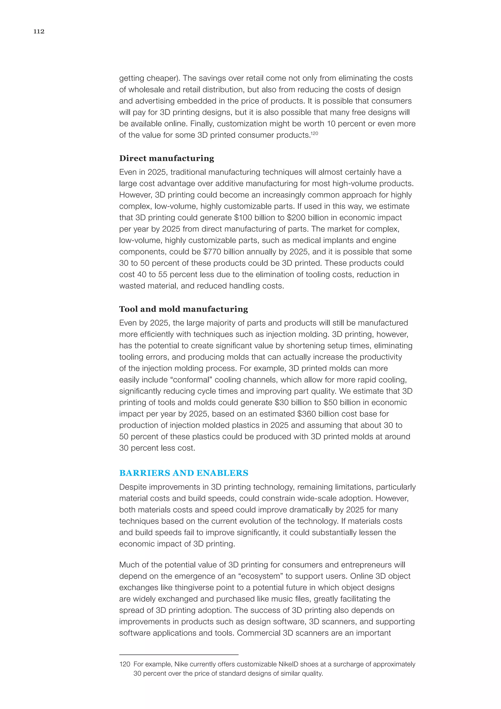 112
getting cheaper). The savings over retail come not only from eliminating the costs
of wholesale and retail distribution, but also from reducing the costs of design
and advertising embedded in the price of products. It is possible that consumers
will pay for 3D printing designs, but it is also possible that many free designs will
be available online. Finally, customization might be worth 10 percent or even more
of the value for some 3D printed consumer products.120
Direct manufacturing
Even in 2025, traditional manufacturing techniques will almost certainly have a
large cost advantage over additive manufacturing for most high-volume products.
However, 3D printing could become an increasingly common approach for highly
complex, low-volume, highly customizable parts. If used in this way, we estimate
that 3D printing could generate $100 billion to $200 billion in economic impact
per year by 2025 from direct manufacturing of parts. The market for complex,
low-volume, highly customizable parts, such as medical implants and engine
components, could be $770 billion annually by 2025, and it is possible that some
30 to 50 percent of these products could be 3D printed. These products could
cost 40 to 55 percent less due to the elimination of tooling costs, reduction in
wasted material, and reduced handling costs.
Tool and mold manufacturing
Even by 2025, the large majority of parts and products will still be manufactured
more efficiently with techniques such as injection molding. 3D printing, however,
has the potential to create significant value by shortening setup times, eliminating
tooling errors, and producing molds that can actually increase the productivity
of the injection molding process. For example, 3D printed molds can more
easily include “conformal” cooling channels, which allow for more rapid cooling,
significantly reducing cycle times and improving part quality. We estimate that 3D
printing of tools and molds could generate $30 billion to $50 billion in economic
impact per year by 2025, based on an estimated $360 billion cost base for
production of injection molded plastics in 2025 and assuming that about 30 to
50 percent of these plastics could be produced with 3D printed molds at around
30 percent less cost.
BARRIERS AND ENABLERS
Despite improvements in 3D printing technology, remaining limitations, particularly
material costs and build speeds, could constrain wide-scale adoption. However,
both materials costs and speed could improve dramatically by 2025 for many
techniques based on the current evolution of the technology. If materials costs
and build speeds fail to improve significantly, it could substantially lessen the
economic impact of 3D printing.
Much of the potential value of 3D printing for consumers and entrepreneurs will
depend on the emergence of an “ecosystem” to support users. Online 3D object
exchanges like thingiverse point to a potential future in which object designs
are widely exchanged and purchased like music files, greatly facilitating the
spread of 3D printing adoption. The success of 3D printing also depends on
improvements in products such as design software, 3D scanners, and supporting
software applications and tools. Commercial 3D scanners are an important
120	 For example, Nike currently offers customizable NikeID shoes at a surcharge of approximately
30 percent over the price of standard designs of similar quality.
 