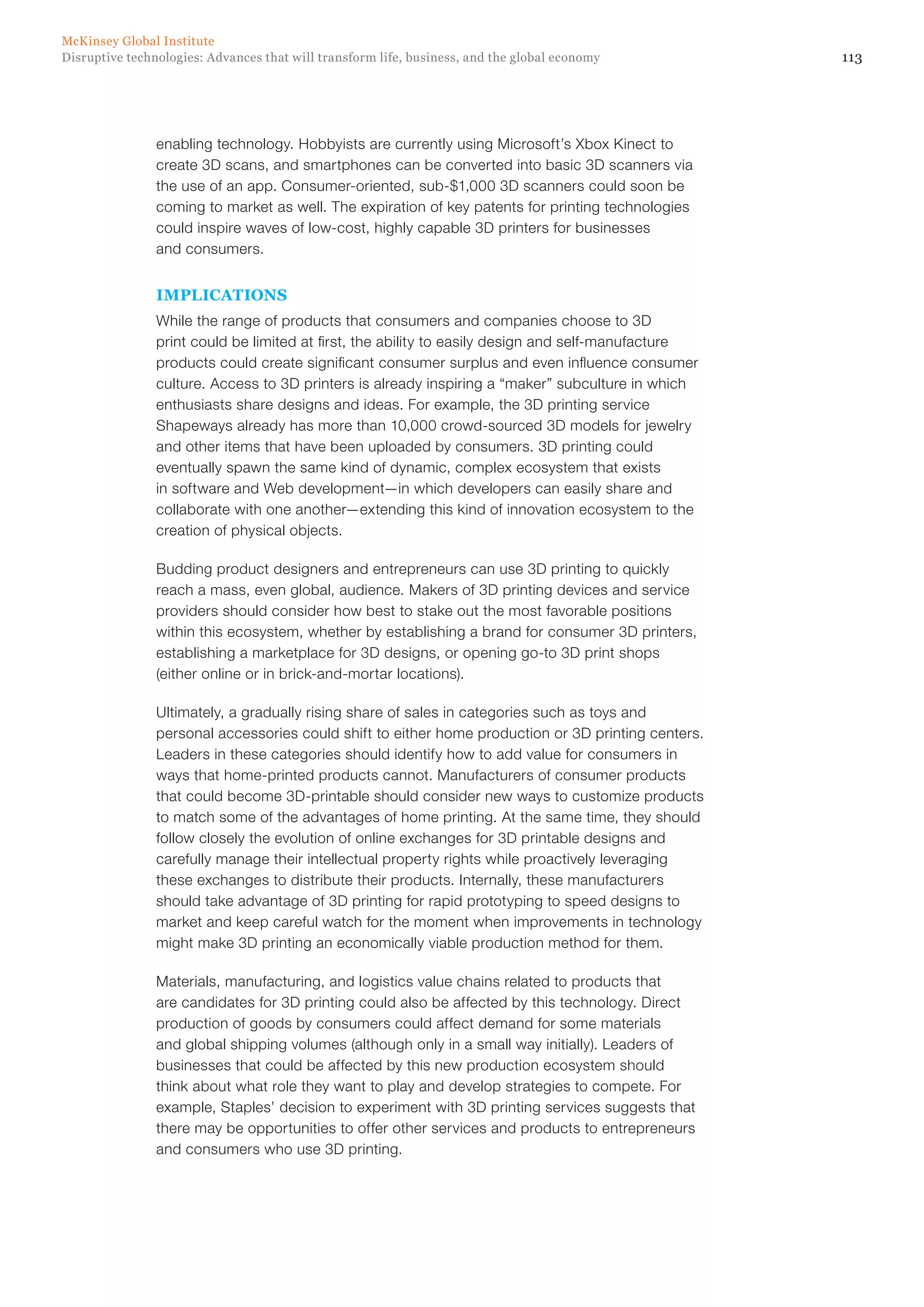 113Disruptive technologies: Advances that will transform life, business, and the global economy
McKinsey Global Institute
enabling technology. Hobbyists are currently using Microsoft’s Xbox Kinect to
create 3D scans, and smartphones can be converted into basic 3D scanners via
the use of an app. Consumer-oriented, sub-$1,000 3D scanners could soon be
coming to market as well. The expiration of key patents for printing technologies
could inspire waves of low-cost, highly capable 3D printers for businesses
and consumers.
IMPLICATIONS
While the range of products that consumers and companies choose to 3D
print could be limited at first, the ability to easily design and self-manufacture
products could create significant consumer surplus and even influence consumer
culture. Access to 3D printers is already inspiring a “maker” subculture in which
enthusiasts share designs and ideas. For example, the 3D printing service
Shapeways already has more than 10,000 crowd-sourced 3D models for jewelry
and other items that have been uploaded by consumers. 3D printing could
eventually spawn the same kind of dynamic, complex ecosystem that exists
in software and Web development—in which developers can easily share and
collaborate with one another—extending this kind of innovation ecosystem to the
creation of physical objects.
Budding product designers and entrepreneurs can use 3D printing to quickly
reach a mass, even global, audience. Makers of 3D printing devices and service
providers should consider how best to stake out the most favorable positions
within this ecosystem, whether by establishing a brand for consumer 3D printers,
establishing a marketplace for 3D designs, or opening go-to 3D print shops
(either online or in brick-and-mortar locations).
Ultimately, a gradually rising share of sales in categories such as toys and
personal accessories could shift to either home production or 3D printing centers.
Leaders in these categories should identify how to add value for consumers in
ways that home-printed products cannot. Manufacturers of consumer products
that could become 3D-printable should consider new ways to customize products
to match some of the advantages of home printing. At the same time, they should
follow closely the evolution of online exchanges for 3D printable designs and
carefully manage their intellectual property rights while proactively leveraging
these exchanges to distribute their products. Internally, these manufacturers
should take advantage of 3D printing for rapid prototyping to speed designs to
market and keep careful watch for the moment when improvements in technology
might make 3D printing an economically viable production method for them.
Materials, manufacturing, and logistics value chains related to products that
are candidates for 3D printing could also be affected by this technology. Direct
production of goods by consumers could affect demand for some materials
and global shipping volumes (although only in a small way initially). Leaders of
businesses that could be affected by this new production ecosystem should
think about what role they want to play and develop strategies to compete. For
example, Staples’ decision to experiment with 3D printing services suggests that
there may be opportunities to offer other services and products to entrepreneurs
and consumers who use 3D printing.
 