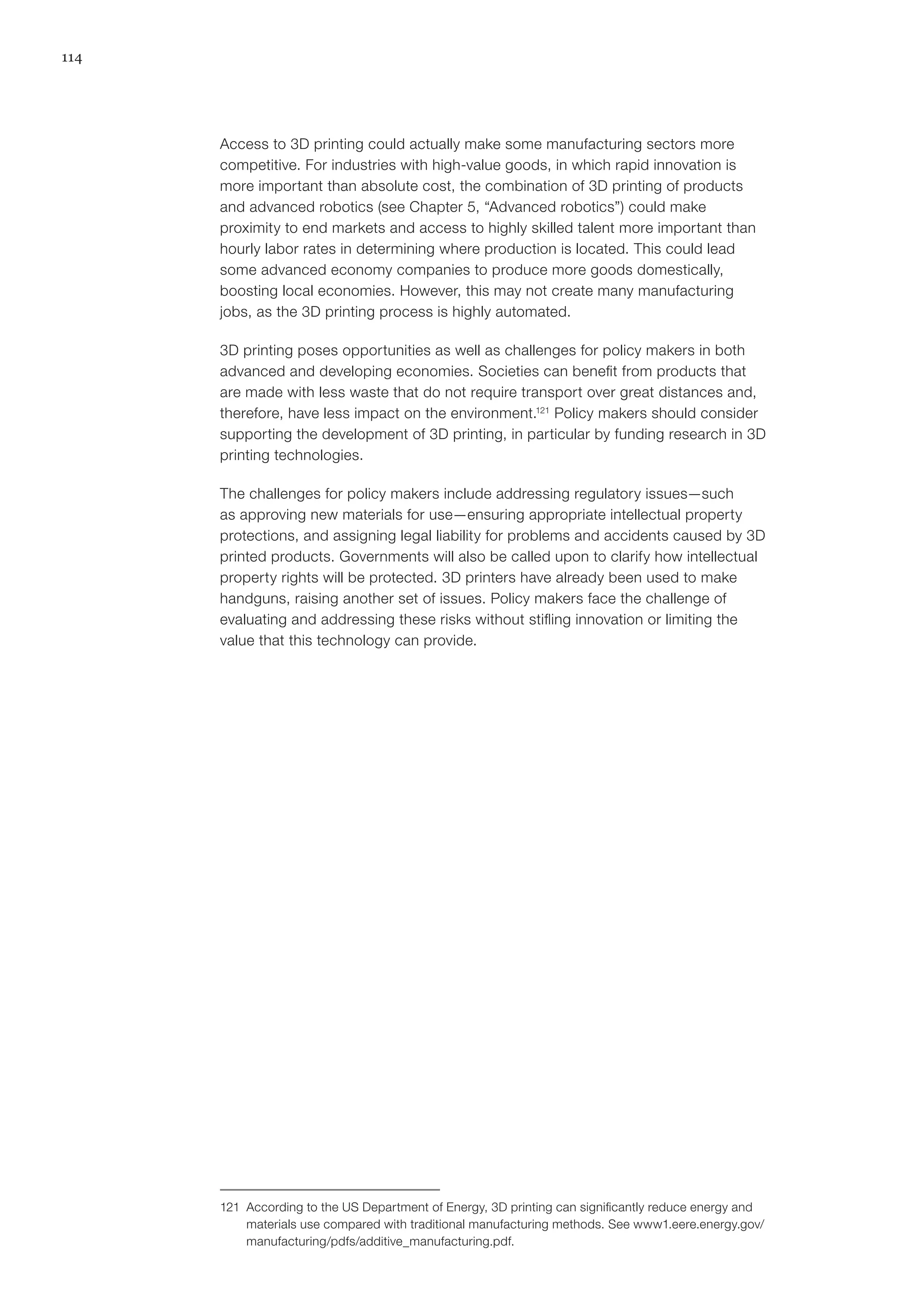 114
Access to 3D printing could actually make some manufacturing sectors more
competitive. For industries with high-value goods, in which rapid innovation is
more important than absolute cost, the combination of 3D printing of products
and advanced robotics (see Chapter 5, “Advanced robotics”) could make
proximity to end markets and access to highly skilled talent more important than
hourly labor rates in determining where production is located. This could lead
some advanced economy companies to produce more goods domestically,
boosting local economies. However, this may not create many manufacturing
jobs, as the 3D printing process is highly automated.
3D printing poses opportunities as well as challenges for policy makers in both
advanced and developing economies. Societies can benefit from products that
are made with less waste that do not require transport over great distances and,
therefore, have less impact on the environment.121
Policy makers should consider
supporting the development of 3D printing, in particular by funding research in 3D
printing technologies.
The challenges for policy makers include addressing regulatory issues—such
as approving new materials for use—ensuring appropriate intellectual property
protections, and assigning legal liability for problems and accidents caused by 3D
printed products. Governments will also be called upon to clarify how intellectual
property rights will be protected. 3D printers have already been used to make
handguns, raising another set of issues. Policy makers face the challenge of
evaluating and addressing these risks without stifling innovation or limiting the
value that this technology can provide.
121	 According to the US Department of Energy, 3D printing can significantly reduce energy and
materials use compared with traditional manufacturing methods. See www1.eere.energy.gov/
manufacturing/pdfs/additive_manufacturing.pdf.
 