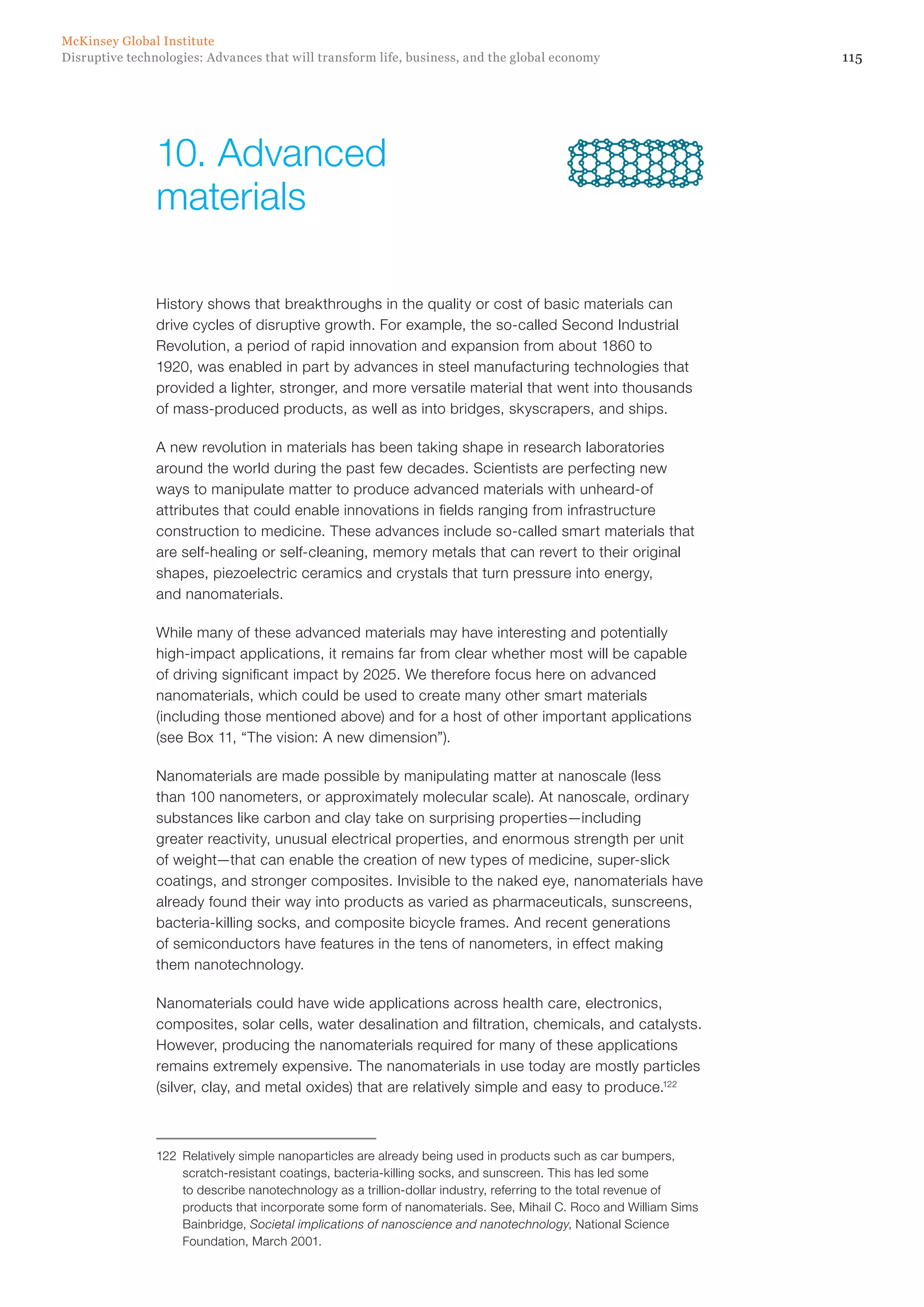 115Disruptive technologies: Advances that will transform life, business, and the global economy
McKinsey Global Institute
History shows that breakthroughs in the quality or cost of basic materials can
drive cycles of disruptive growth. For example, the so-called Second Industrial
Revolution, a period of rapid innovation and expansion from about 1860 to
1920, was enabled in part by advances in steel manufacturing technologies that
provided a lighter, stronger, and more versatile material that went into thousands
of mass-produced products, as well as into bridges, skyscrapers, and ships.
A new revolution in materials has been taking shape in research laboratories
around the world during the past few decades. Scientists are perfecting new
ways to manipulate matter to produce advanced materials with unheard-of
attributes that could enable innovations in fields ranging from infrastructure
construction to medicine. These advances include so-called smart materials that
are self-healing or self-cleaning, memory metals that can revert to their original
shapes, piezoelectric ceramics and crystals that turn pressure into energy,
and nanomaterials.
While many of these advanced materials may have interesting and potentially
high-impact applications, it remains far from clear whether most will be capable
of driving significant impact by 2025. We therefore focus here on advanced
nanomaterials, which could be used to create many other smart materials
(including those mentioned above) and for a host of other important applications
(see Box 11, “The vision: A new dimension”).
Nanomaterials are made possible by manipulating matter at nanoscale (less
than 100 nanometers, or approximately molecular scale). At nanoscale, ordinary
substances like carbon and clay take on surprising properties—including
greater reactivity, unusual electrical properties, and enormous strength per unit
of weight—that can enable the creation of new types of medicine, super-slick
coatings, and stronger composites. Invisible to the naked eye, nanomaterials have
already found their way into products as varied as pharmaceuticals, sunscreens,
bacteria-killing socks, and composite bicycle frames. And recent generations
of semiconductors have features in the tens of nanometers, in effect making
them nanotechnology.
Nanomaterials could have wide applications across health care, electronics,
composites, solar cells, water desalination and filtration, chemicals, and catalysts.
However, producing the nanomaterials required for many of these applications
remains extremely expensive. The nanomaterials in use today are mostly particles
(silver, clay, and metal oxides) that are relatively simple and easy to produce.122
122	 Relatively simple nanoparticles are already being used in products such as car bumpers,
scratch-resistant coatings, bacteria-killing socks, and sunscreen. This has led some
to describe nanotechnology as a trillion-dollar industry, referring to the total revenue of
products that incorporate some form of nanomaterials. See, Mihail C. Roco and William Sims
Bainbridge, Societal implications of nanoscience and nanotechnology, National Science
Foundation, March 2001.
10.	Advanced
materials
 