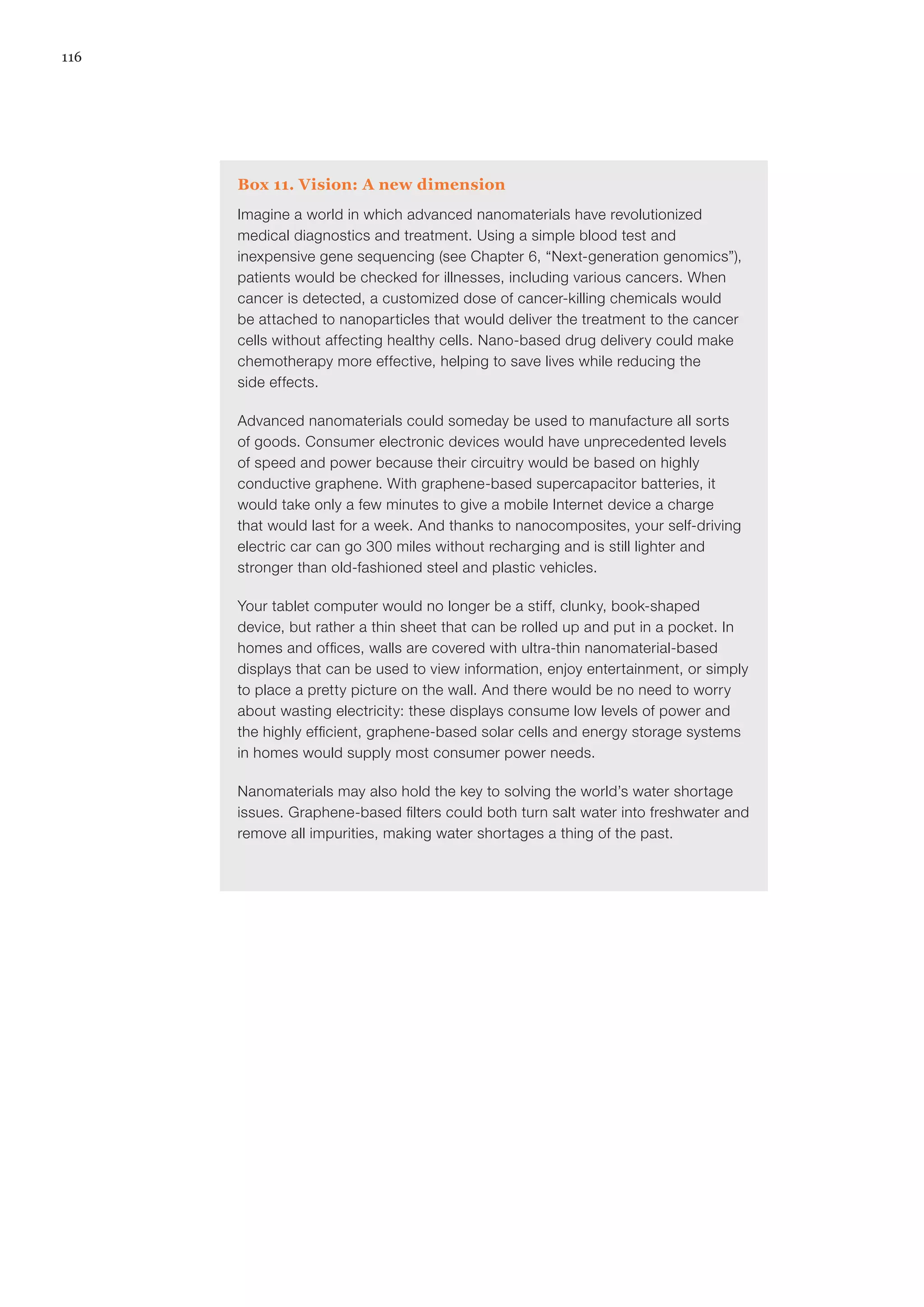 116
Box 11. Vision: A new dimension
Imagine a world in which advanced nanomaterials have revolutionized
medical diagnostics and treatment. Using a simple blood test and
inexpensive gene sequencing (see Chapter 6, “Next-generation genomics”),
patients would be checked for illnesses, including various cancers. When
cancer is detected, a customized dose of cancer-killing chemicals would
be attached to nanoparticles that would deliver the treatment to the cancer
cells without affecting healthy cells. Nano-based drug delivery could make
chemotherapy more effective, helping to save lives while reducing the
side effects.
Advanced nanomaterials could someday be used to manufacture all sorts
of goods. Consumer electronic devices would have unprecedented levels
of speed and power because their circuitry would be based on highly
conductive graphene. With graphene-based supercapacitor batteries, it
would take only a few minutes to give a mobile Internet device a charge
that would last for a week. And thanks to nanocomposites, your self-driving
electric car can go 300 miles without recharging and is still lighter and
stronger than old-fashioned steel and plastic vehicles.
Your tablet computer would no longer be a stiff, clunky, book-shaped
device, but rather a thin sheet that can be rolled up and put in a pocket. In
homes and offices, walls are covered with ultra-thin nanomaterial-based
displays that can be used to view information, enjoy entertainment, or simply
to place a pretty picture on the wall. And there would be no need to worry
about wasting electricity: these displays consume low levels of power and
the highly efficient, graphene-based solar cells and energy storage systems
in homes would supply most consumer power needs.
Nanomaterials may also hold the key to solving the world’s water shortage
issues. Graphene-based filters could both turn salt water into freshwater and
remove all impurities, making water shortages a thing of the past.
 