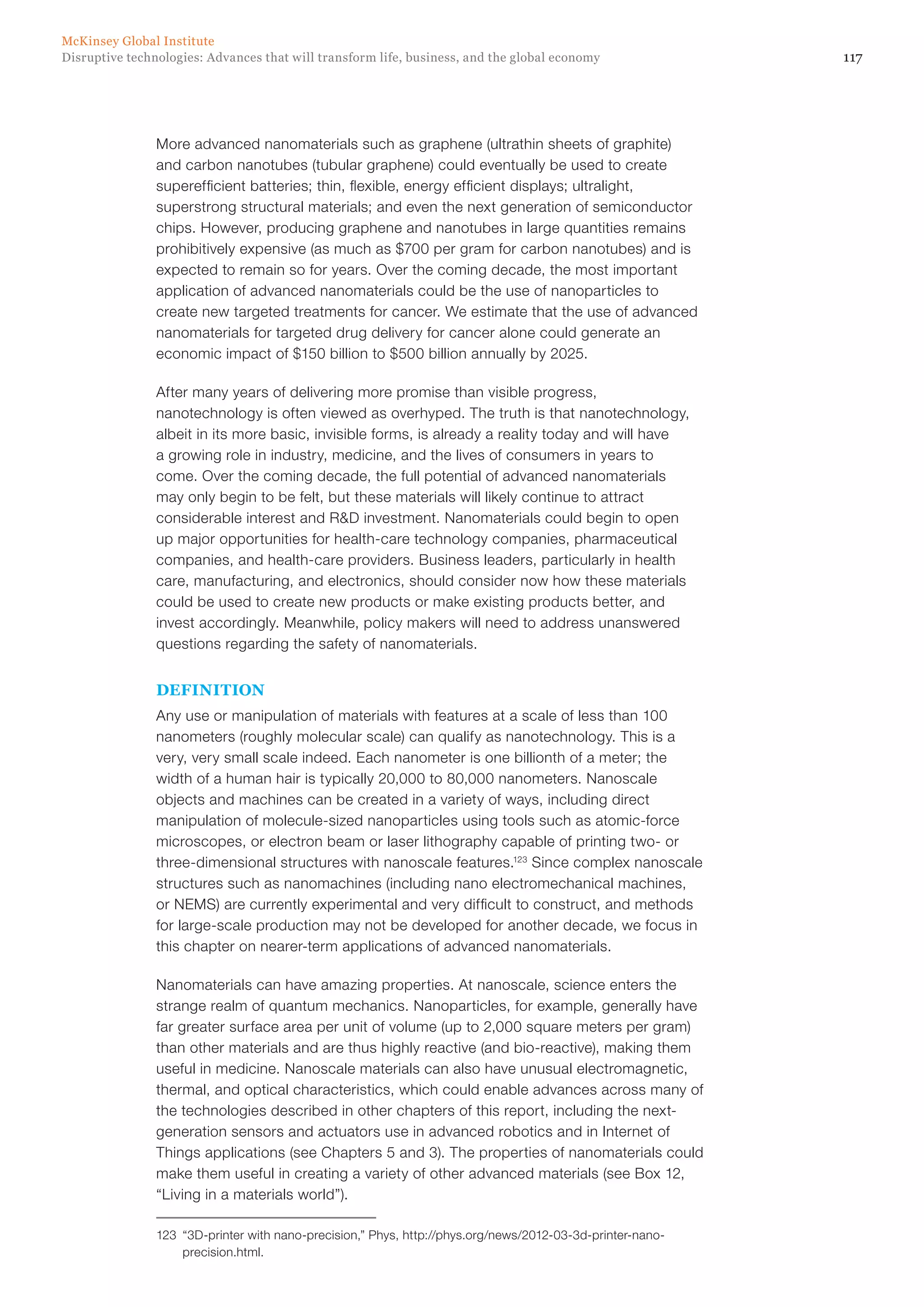 117Disruptive technologies: Advances that will transform life, business, and the global economy
McKinsey Global Institute
More advanced nanomaterials such as graphene (ultrathin sheets of graphite)
and carbon nanotubes (tubular graphene) could eventually be used to create
superefficient batteries; thin, flexible, energy efficient displays; ultralight,
superstrong structural materials; and even the next generation of semiconductor
chips. However, producing graphene and nanotubes in large quantities remains
prohibitively expensive (as much as $700 per gram for carbon nanotubes) and is
expected to remain so for years. Over the coming decade, the most important
application of advanced nanomaterials could be the use of nanoparticles to
create new targeted treatments for cancer. We estimate that the use of advanced
nanomaterials for targeted drug delivery for cancer alone could generate an
economic impact of $150 billion to $500 billion annually by 2025.
After many years of delivering more promise than visible progress,
nanotechnology is often viewed as overhyped. The truth is that nanotechnology,
albeit in its more basic, invisible forms, is already a reality today and will have
a growing role in industry, medicine, and the lives of consumers in years to
come. Over the coming decade, the full potential of advanced nanomaterials
may only begin to be felt, but these materials will likely continue to attract
considerable interest and R&D investment. Nanomaterials could begin to open
up major opportunities for health-care technology companies, pharmaceutical
companies, and health-care providers. Business leaders, particularly in health
care, manufacturing, and electronics, should consider now how these materials
could be used to create new products or make existing products better, and
invest accordingly. Meanwhile, policy makers will need to address unanswered
questions regarding the safety of nanomaterials.
DEFINITION
Any use or manipulation of materials with features at a scale of less than 100
nanometers (roughly molecular scale) can qualify as nanotechnology. This is a
very, very small scale indeed. Each nanometer is one billionth of a meter; the
width of a human hair is typically 20,000 to 80,000 nanometers. Nanoscale
objects and machines can be created in a variety of ways, including direct
manipulation of molecule-sized nanoparticles using tools such as atomic-force
microscopes, or electron beam or laser lithography capable of printing two- or
three-dimensional structures with nanoscale features.123
Since complex nanoscale
structures such as nanomachines (including nano electromechanical machines,
or NEMS) are currently experimental and very difficult to construct, and methods
for large-scale production may not be developed for another decade, we focus in
this chapter on nearer-term applications of advanced nanomaterials.
Nanomaterials can have amazing properties. At nanoscale, science enters the
strange realm of quantum mechanics. Nanoparticles, for example, generally have
far greater surface area per unit of volume (up to 2,000 square meters per gram)
than other materials and are thus highly reactive (and bio-reactive), making them
useful in medicine. Nanoscale materials can also have unusual electromagnetic,
thermal, and optical characteristics, which could enable advances across many of
the technologies described in other chapters of this report, including the next-
generation sensors and actuators use in advanced robotics and in Internet of
Things applications (see Chapters 5 and 3). The properties of nanomaterials could
make them useful in creating a variety of other advanced materials (see Box 12,
“Living in a materials world”).
123	 “3D-printer with nano-precision,” Phys, http://phys.org/news/2012-03-3d-printer-nano-
precision.html.
 