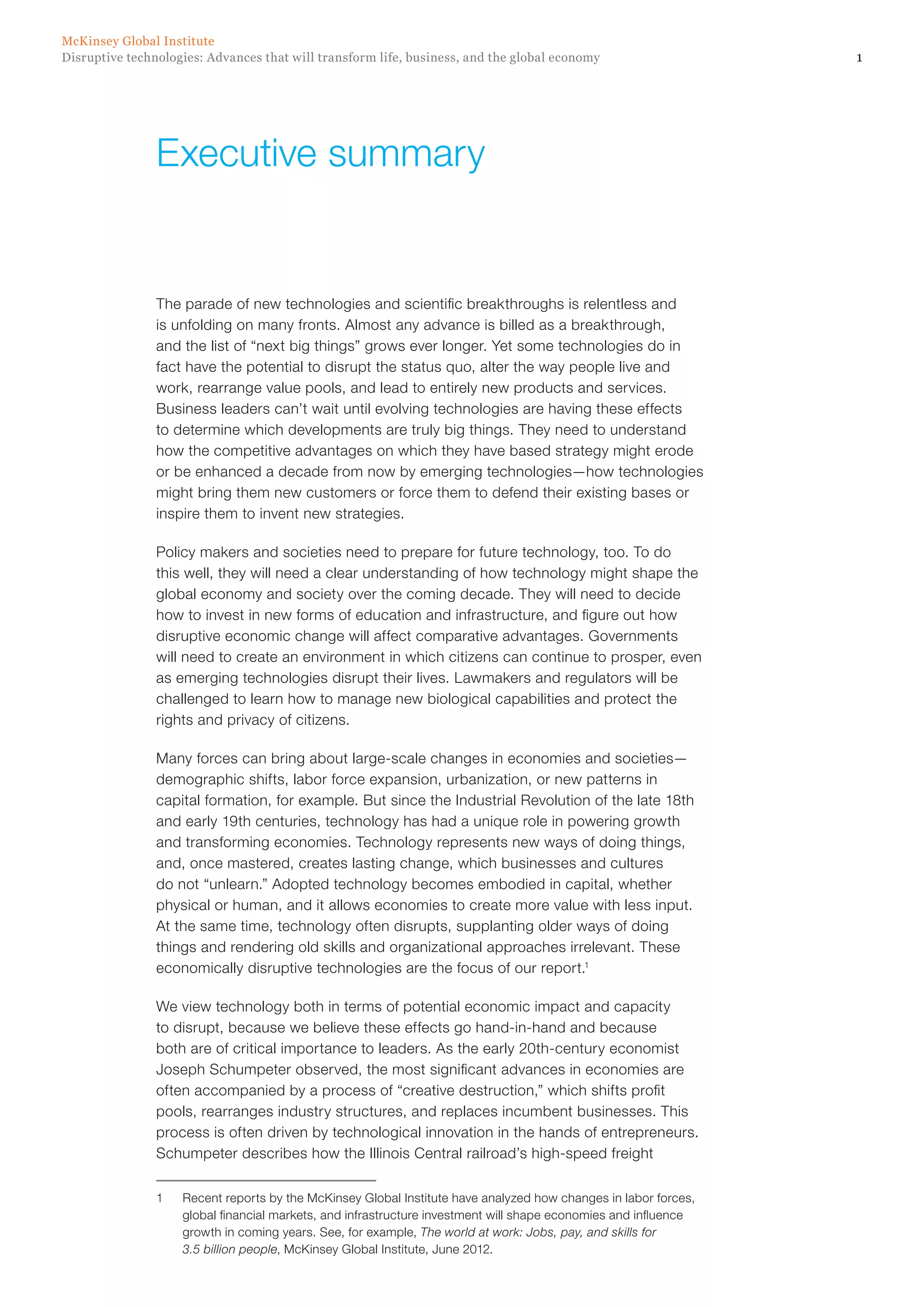 1Disruptive technologies: Advances that will transform life, business, and the global economy
McKinsey Global Institute
The parade of new technologies and scientific breakthroughs is relentless and
is unfolding on many fronts. Almost any advance is billed as a breakthrough,
and the list of “next big things” grows ever longer. Yet some technologies do in
fact have the potential to disrupt the status quo, alter the way people live and
work, rearrange value pools, and lead to entirely new products and services.
Business leaders can’t wait until evolving technologies are having these effects
to determine which developments are truly big things. They need to understand
how the competitive advantages on which they have based strategy might erode
or be enhanced a decade from now by emerging technologies—how technologies
might bring them new customers or force them to defend their existing bases or
inspire them to invent new strategies.
Policy makers and societies need to prepare for future technology, too. To do
this well, they will need a clear understanding of how technology might shape the
global economy and society over the coming decade. They will need to decide
how to invest in new forms of education and infrastructure, and figure out how
disruptive economic change will affect comparative advantages. Governments
will need to create an environment in which citizens can continue to prosper, even
as emerging technologies disrupt their lives. Lawmakers and regulators will be
challenged to learn how to manage new biological capabilities and protect the
rights and privacy of citizens.
Many forces can bring about large-scale changes in economies and societies—
demographic shifts, labor force expansion, urbanization, or new patterns in
capital formation, for example. But since the Industrial Revolution of the late 18th
and early 19th centuries, technology has had a unique role in powering growth
and transforming economies. Technology represents new ways of doing things,
and, once mastered, creates lasting change, which businesses and cultures
do not “unlearn.” Adopted technology becomes embodied in capital, whether
physical or human, and it allows economies to create more value with less input.
At the same time, technology often disrupts, supplanting older ways of doing
things and rendering old skills and organizational approaches irrelevant. These
economically disruptive technologies are the focus of our report.1
We view technology both in terms of potential economic impact and capacity
to disrupt, because we believe these effects go hand-in-hand and because
both are of critical importance to leaders. As the early 20th-century economist
Joseph Schumpeter observed, the most significant advances in economies are
often accompanied by a process of “creative destruction,” which shifts profit
pools, rearranges industry structures, and replaces incumbent businesses. This
process is often driven by technological innovation in the hands of entrepreneurs.
Schumpeter describes how the Illinois Central railroad’s high-speed freight
1	 Recent reports by the McKinsey Global Institute have analyzed how changes in labor forces,
global financial markets, and infrastructure investment will shape economies and influence
growth in coming years. See, for example, The world at work: Jobs, pay, and skills for
3.5 billion people, McKinsey Global Institute, June 2012.
Executive summary
 